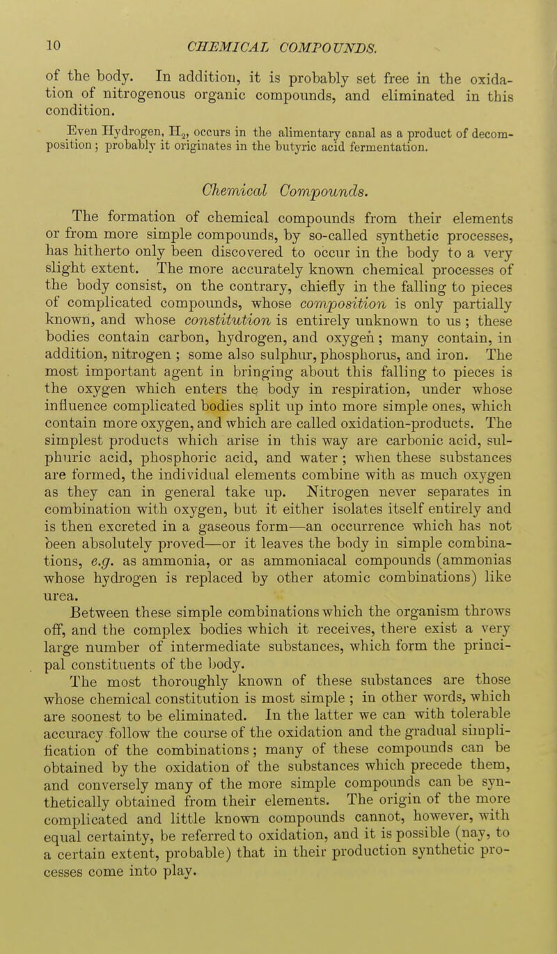 of the body. In additiou, it is probably set free in the oxida- tion of nitrogenous organic compounds, and eliminated in this condition. Even Hydrogen, II^, occurs in the alimentary canal as a product of decom- position ; probably it originates in the butyric acid fermentation. Chemical Compounds. The formation of chemical compounds from their elements or from more simple compounds, by so-called synthetic processes, has hitherto only been discovered to occur in the body to a very slight extent. The more accurately known chemical processes of the body consist, on the contrary, chiefly in the falling to pieces of complicated compounds, whose composition is only partially known, and whose constitution is entirely unknown to us ; these bodies contain carbon, hydrogen, and oxygen; many contain, in addition, nitrogen ; some also sulphur, phosphorus, and iron. The most important agent in bringing about this falling to pieces is the oxygen which enters the body in respiration, under whose influence complicated bodies split up into more simple ones, which contain more oxygen, and which are called oxidation-products. The simplest products which arise in this way are carbonic acid, sul- phuric acid, phosphoric acid, and water ; when these substances are formed, the individual elements combine with as much oxygen as they can in general take up. Nitrogen never separates in combination with oxygen, but it either isolates itself entirely and is then excreted in a gaseous form—an occurrence which has not been absolutely proved—or it leaves the body in simple combina- tions, e.g. as ammonia, or as ammoniacal compounds (ammonias whose hydrogen is replaced by other atomic combinations) like urea. Between these simple combinations which the organism throws off, and the complex bodies which it receives, there exist a very large number of intermediate substances, which form the princi- pal constituents of the body. The most thoroughly known of these substances are those whose chemical constitution is most simple ; in other words, which are soonest to be eliminated. In the latter we can with tolerable accuracy follow the course of the oxidation and the gradual simpli- tication of the combinations; many of these compounds can be obtained by the oxidation of the substances which precede them, and conversely many of the more simple compounds can be syn- thetically obtained from their elements. The origin of the more complicated and little known compounds cannot, however, with equal certainty, be referred to oxidation, and it is possible (nay, to a certain extent, probable) that in their production synthetic pro- cesses come into play.