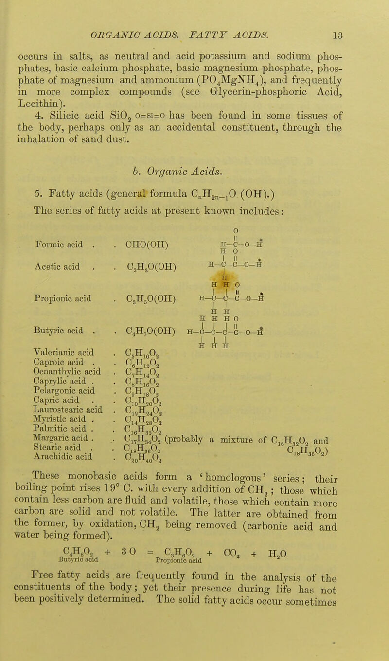 occurs in salts, as neutral and acid potassium and sodium phos- phates, basic calcium phosphate, basic magnesium phosphate, phos- phate of magnesium and ammonium (VO^^lg^Yl^), and frequently in more complex compounds (see Glycerin-phosphoric Acid, Lecithin). 4. Silicic acid SiOj o=si=o has been found in some tissues of the body, perhaps only as an accidental constituent, through the inhalation of sand dust. h. Organic Acids. 5. Fatty acids (general formula CnIT2n_jO (OH).) The series of fatty acids at present known includes Forniic acid . Acetic acid Propionic acid Butyric acid . Valerianic acid Oaproic acid . Oenanthylic acid Oaprjdic acid . Pelargonic acid Oapric acid Laurostearic acid Myristic acid . Palmitic acid . Margaric acid . Stearic acid . AracWdic acid OHO(OH) 02H30(0H) C3H,0(0H) H. H-C-O- H 0 -H H—C—C—0—H H H H J, I « :—c—c—I 0 II • 0—0—H 0,H,0(OH) H H H H H 0 I I I II • H—C—C—C-C—0—H OnHg^Oj (probably a mixture of O^^H^^O^ and These monobasic acids form a ' homologous' series; their boiling point rises 19° C. with every addition of CR^; those which contain less carbon are fluid and volatile, those which contain more carbon are solid and not volatile. The latter are obtained from the former, by oxidation, CH^ being removed (carbonic acid and water being formed). 30 O3II3O, CO, Butyric acid Propionic acid Free fatty acids are frequently found in the analysis of the constituents of the body; yet their presence during life has not been positively determined. The solid fatty acids occur sometimes