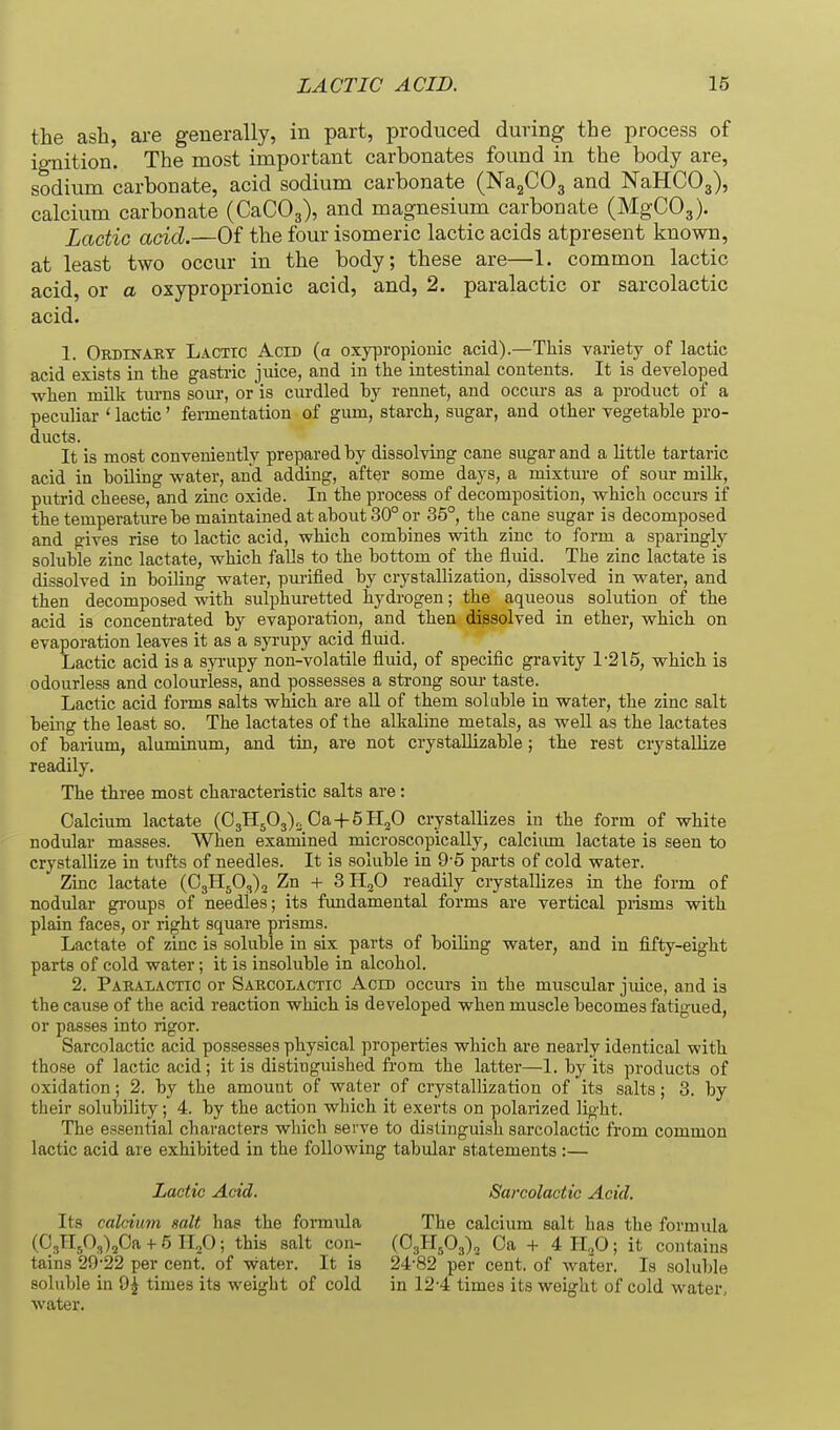 the ash, are generally, in part, produced during the process of ignition. The most important carbonates found in the body are, sodium carbonate, acid sodium carbonate (NajCOg and NaHCOg), calcium carbonate (CaCOg), and magnesium carbonate (MgCOg), Lactic add.—Of the four isomeric lactic acids atpresent known, at least two occur in the body; these are—1. common lactic acid, or a oxyproprionic acid, and, 2. paralactic or sarcolactic acid. 1. Ordinakt Lacttc Acid (a oxypropionic acid).—This variety of lactic acid exists in the gasti-ic juice, and in the intestinal contents. It is developed when milk tm-ns sour, or is curdled by rennet, and occurs as a product of a peculiar ' lactic' fennentation of gum, starch, sugar, and other vegetable pro- ducts. It is most conveniently prepared by dissolving cane sugar and a little tartaric acid in boUing water, and adding, after some days, a mixture of sour milk, putrid cheese, and zinc oxide. In the process of decomposition, which occurs if the temperature be maintained at about 30° or 35°, the cane sugar is decomposed and gives rise to lactic acid, which combines with zinc to form a sparingly soluble zinc lactate, which falls to the bottom of the fluid. The zinc lactate is dissolved in boiling water, purified by crystallization, dissolved in water, and then decomposed with sulphuretted hydrogen; the aqueous solution of the acid is concentrated by evaporation, and then dissolved in ether, which on evaporation leaves it as a syrupy acid fluid. Lactic acid is a s^Tupy non-volatile fluid, of specific gravity 1-215, which is odourless and colourless, and possesses a strong sour taste. Lactic acid forms salts which are aU of them soluble in water, the zinc salt being the least so. The lactates of the alkaline metals, as well as the lactates of barium, aluminum, and tin, are not crystaUizable ; the rest crystallize readily. The three most characteristic salts are: Calcium lactate (OgHjOj)^ Oa+SHjO crystallizes in the form of white nodular masses. When examined microscopically, calciiun lactate is seen to crystallize in tufts of needles. It is soluble in 9-5 parts of cold water. Zinc lactate (0311503)2 Zn + 3 TL^O readily crystallizes in the form of nodular groups of needles; its fundamental forms are vertical piisms with plain faces, or right square prisms. Lactate of zinc is soluble in six parts of boiling water, and in fifty-eight parts of cold water; it is insoluble in alcohol. 2. Paralactic or Sarcolactic Aero occurs in the muscular jmce, and is the cause of the acid reaction which is developed when muscle becomes fatigued, or passes into rigor. Sarcolactic acid possesses physical properties which are nearly identical with those of lactic acid; it is distinguished from the latter—1. by its products of oxidation; 2. by the amount of water of crystallization of its salts; 3. by their solubility; 4. by the action which it exerts on polarized light. The essential characters which serve to distinguish sarcolactic from common lactic acid are exhibited in the following tabular statements:— Lactic Add. Sarcolactic Acid. Its calcium salt lias the formula The calcium salt has the formula (03H50,)20a + 5 IIjO; this salt con- (0311503)2 Oa + 4 lljd; it contains tains 29-22 per cent, of water. It is 24-82 per cent, of water. Is soluble soluble in 9^ times its weight of cold in 12-4 times its weight of cold water, water.