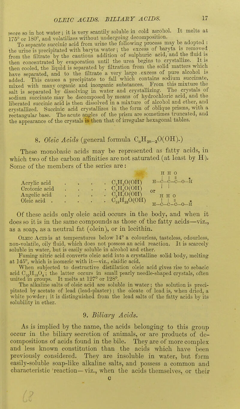 OLEIC ACIDS. BILIARY ACIDS. more so in hot water ; it is very scantily soluMe in cold aicohol. It melts at 175° or 180°, and volatilizes without undergoing decomposition. To separate succinic acid from urine the following process may he adopted : the mine is precipitated with baryta water ; the excess of haryta is removed from the filtrate by the cautious addition of sulphuric acid, and the fluid is then concentrated by evaporation until the urea begins to crystallize. It is then cooled, the liquid is separated by filtration from the solid matters which have separated, and to the filtrate a very large excess of pure alcohol is added. Tliis causes a precipitate to faU which contains sodium succinate, mixed with many organic and inorganic substances. From this mixture the salt is separated by dissolving in water and crystallizing. The crystals of sodium succinate may be decomposed by means of hydrochloric acid, and the liberated succinic acid is then dissolved in a mixture of alcohol and ether, and crystallized. Succinic acid crystallizes in the form of oblique prisms, with a rectangular base. The acute angles of the prism are sometimes truncated, and the appearance of the crystals is then that of irregular hexagonal tables. 8. Oleic Acids (general formula CnH2n-30(OH).) These monobasic acids may be represented as fatty acids, in which two of the carbon affinities are not saturated (at least by H). Some of the members of the series are : H H 0 Acrylic acid .... 03H30(OH) h-(|^-c-c-o-h Orotonicacid .... 0,H,0(OH) I ' Angelic acid .... 0^1170(011) h H 0 Oleic acid Ci8H330(OH) I I ii ^ ^ H—C—C-O—0—H Of these acids only oleic acid occurs in the body, and when it does so it is in the same compounds as those of the fatty acids—viz., as a soap, as a neutral fat (olein), or in lecithin. Oletc Aero is at temperatures below 14° a colourless, tasteless, odourless, non-volatile, oily fluid, which does not possess an acid reaction. It is scarcely soluble in water, but is easily soluble in alcohol and ether. Fuming nitric acid converts oleic acid into a ciystalline solid body, melting at 145°, which is isomeric with it—viz., elaidic acid. When subjected to destructive distillation oleic acid gives rise to sebacic acid CjpHjgO^; the latter occurs in small pearly needle-shaped crystals, often united m groups. It melts at 127° or 128°. The alkaline salts of oleic acid are soluble in water ; the solution is preci- pitated by acetate of lead (lead-plaster); the oleate of lead is, when dried, a white powder; it is distinguished from the lead salts of the fatty acids by its solubility in ether. 9. Biliary Acids. As is implied by the name, the acids belonging to this group occur in the biliary secretion of animals, or are products of de- compositions of acids found in the bile. They are of more complex and less known constitution than the acids which have been previously considered. They are insoluble in water, but farm easily-soluble soap-like alkaline salts, and possess a common and characteristic 'reaction—viz., when the acids themselves, or their 0