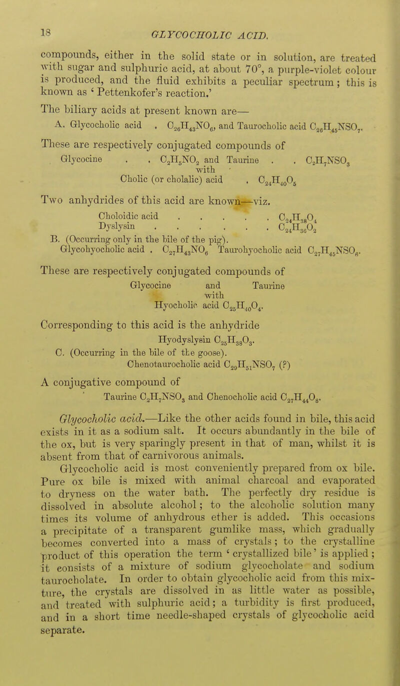 compounds, either in the solid state or in solution, are treated with sugar and sulphuric acid, at about 70°, a purple-violet colour is produced, and the fluid exhibits a peculiar spectrum; this is known as ' Pettenkofer's reaction.' The biliary acids at present known are— A. GlycochoHc acid . O^JI^aNOe, and Taurocholic acid Cjell^jNSO,. These are respectively conjugated compounds of Glycocine . . OjH^NO^ and Taurine . . O^HjNSOs with Cholic (or cholalic) acid . Cj^H^oOj Two anhydrides of this acid are known—viz. Choloidic acid G^Jl^f)^ Dyslysin C;,Il3sO, B. (Occurring only in tlie bile of the pig). Glycohyocholic acid . Oa^H^jNOg Tam-ohyocholic acid 027H^5NSOfi. These are respectively conjugated compounds of Glycocine and Taurine with Hyocholic. acid Oj^H^oO^. Corresponding to this acid is the anhydride Hyodyslysin O^^ll^fi^ 0. (Occurring in the bile of the goose). Ohenotaurocholic acid OjgHjiNSO^ (?) A conjugative compound of Taurine O^H^NSOj and Chenocholic acid OjjH^Og. GlycochoHc acid,—Like the other acids found in bile, this acid exists in it as a sodium salt. It occurs abundantly in the bile of the ox, but is very sparingly present in that of man, whilst it is absent from that of carnivorous animals. Olycocholic acid is most conveniently prepared from ox bile. Pure ox bile is mixed with animal charcoal and evaporated to dryness on the water bath. The perfectly dry residue is dissolved in absolute alcohol; to the alcoholic solution many times its volume of anhydrous ether is added. This occasions a precipitate of a transparent gumlike mass, which gradually becomes converted into a mass of crystals; to the ciystalliue product of this operation the term ' crystallized bile' is applied ; it consists of a mixture of sodium glycocholate and sodium taurocholate. In order to obtain glycocholic acid from this mix- ture, the crystals are dissolved in as little water as possible, and treated with sulphuric acid; a turbidity is first produced, and in a short time needle-shaped crystals of glycocholic acid separate.