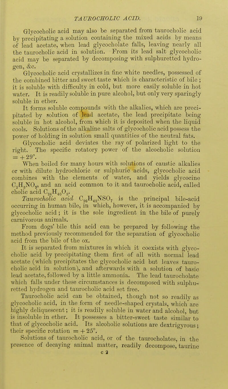 Grlycocholic acid may also be separated from taurocholic acid by precipitating a solution containing the mixed acids by means of lead acetate, when lead glycocholate falls, leaving nearly all the taurocholic acid in solution. From its lead salt glycocholic acid may be separated by decomposing with sulphuretted hydro- gen, &c. Grlycocholic acid crystallizes in fine white needles, possessed of the combined bitter and sweet taste which is characteristic of bile ; it is soluble with difficulty in cold, but more easily soluble in hot water. It is readily soluble in pure alcohol, but only very sparingly soluble in ether. It forms soluble compounds with the alkalies, which are preci- pitated by solution of lead acetate, the lead precipitate being- soluble in hot alcohol, from which it is deposited when the liquid cools. Solutions of the alkaline salts of glycocholic acid possess the power of holding in solution small quantities of the neutral fats. Grlycocholic acid deviates the ray of polarized light to the right. The specific rotatory power of the alcocholic solution = + 29°. V^Tien boiled for many hours with solutions of caustic alkalies or with dilute hydrochloric or sulphuric acids, glycocholic acid combines with the elements of water, and yields glycocine CjHgNOj, and an acid common to it and taurocholic acid, called cholic acid Qi^^^Jdy Taurocholic acid CggH^gNSOy is the principal bile-acid occurring in human bile, in which, however, it is accompanied by glycocholic acid; it is the sole ingredient in the bile of purely carnivorous animals. From dogs' bile this acid can be prepared by following the method previously recommended for the separation of glycocholic acid from the bile of the ox. It is separated from mixtures in which it coexists with glyco- cholic acid by precipitating them first of all with normal lead acetate (which precipitates the glycocholic acid but leaves tauro- cholic acid in solution), and afterwards with a solution of basic lead acetate, followed by a little ammonia. The lead taurocholate which falls under these circumstances is decomposed with sulphu- retted hydrogen and taurocholic acid set free. Taurocholic acid can be obtained, though not so readily as glycocholic acid, in the fonn of needle-shaped crystals, which are highly deliquescent; it is readily soluble in water and alcohol, but is insoluble in ether. It possesses a bitter-sweet taste similar to that of glycocholic acid. Its alcoholic solutions are dextrigyrous; their specific rotation = + 25°. Solutions of taurocholic acid, or of the taurocholates, in the presence of decaying animal matter, readily decompose, taurine 0 2