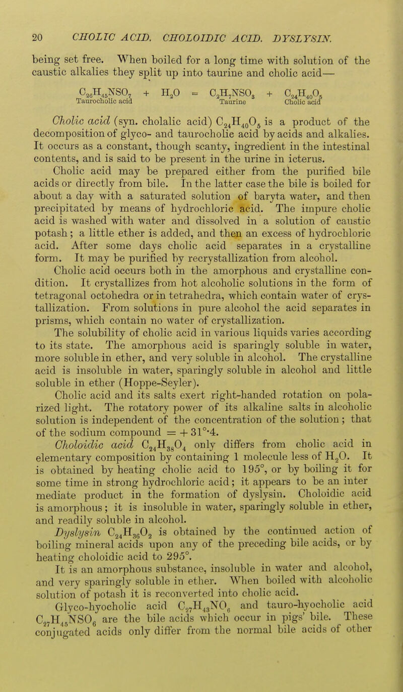 being set free. When boiled for a long time with solution of the caustic alkalies they split up into taurine and cholic acid— 0,eH,,NSO, + H,0 = 0,H,NS03 + C^H,,0, Taurocholic acid Taurine Cholic add Cholic acid (syn. cholalic acid) O^fi^^O^ is a product of the decomposition of giyco- and taurocholic acid by acids and alkalies. It occurs as a constant, though scanty, ingredient in the intestinal contents, and is said to be present in the urine in icterus. Cholic acid may be prepared either from the purified bile acids or directly from bile. In the latter case the bile is boiled for about a day with a saturated solution of baryta water, and then precipitated by means of hydrochloric acid. The impure cholic acid is washed with water and dissolved in a solution of caustic potash; a little ether is added, and then an excess of hydrochloric acid. After some days cholic acid separates in a crystalline form. It may be purified by recrystallization from alcohol. Cholic acid occurs both in the amorphous and crystalline con- dition. It crystallizes from hot alcoholic solutions in the form of tetragonal octohedra or in tetrahedra, which contain water of crys- tallization. From solutions in pure alcohol the acid separates in prisms, which contain no water of crystallization. The solubility of cholic acid in various liquids varies according to its state. The amorphous acid is sparingly soluble in water, more soluble in ether, and very soluble in alcohol. The crystalline acid is insoluble in water, sparingly soluble in alcohol and little soluble in ether (Hoppe-Seyler). Cholic acid and its salts exert right-handed rotation on pola- rized light. The rotatory power of its alkaline salts in alcoholic solution is independent of the concentration of the solution ; that of the sodium compound = + 31°'4. Choloidic acid C24ll3g04 only difi'ers from cholic acid in elementary composition by containing 1 molecule less of HgO. It is obtained by heating cholic acid to 195°, or by boiling it for some time in strong hydrochloric acid; it appears to be an inter mediate product in the formation of dyslysin. Choloidic acid is amorphous; it is insoluble in water, sparingly soluble in ether, and readily soluble in alcohol. Dyslysin C24II36O2 is obtained by the continued action of boiling mineral acids upon any of the preceding bile acids, or by heating choloidic acid to 295°. It is an amorphous substance, insoluble in water and alcohol, and very sparingly soluble in ether. When boiled with alcoholic solution of potash it is reconverted into cholic acid. Glyco-hyocholic acid Cj^H^gNOg and tauro-hyocholic acid Cj^H^^NSOg are the bile acids which occur in pigs' bile. These conjugated acids only differ from the normal bile acids of other