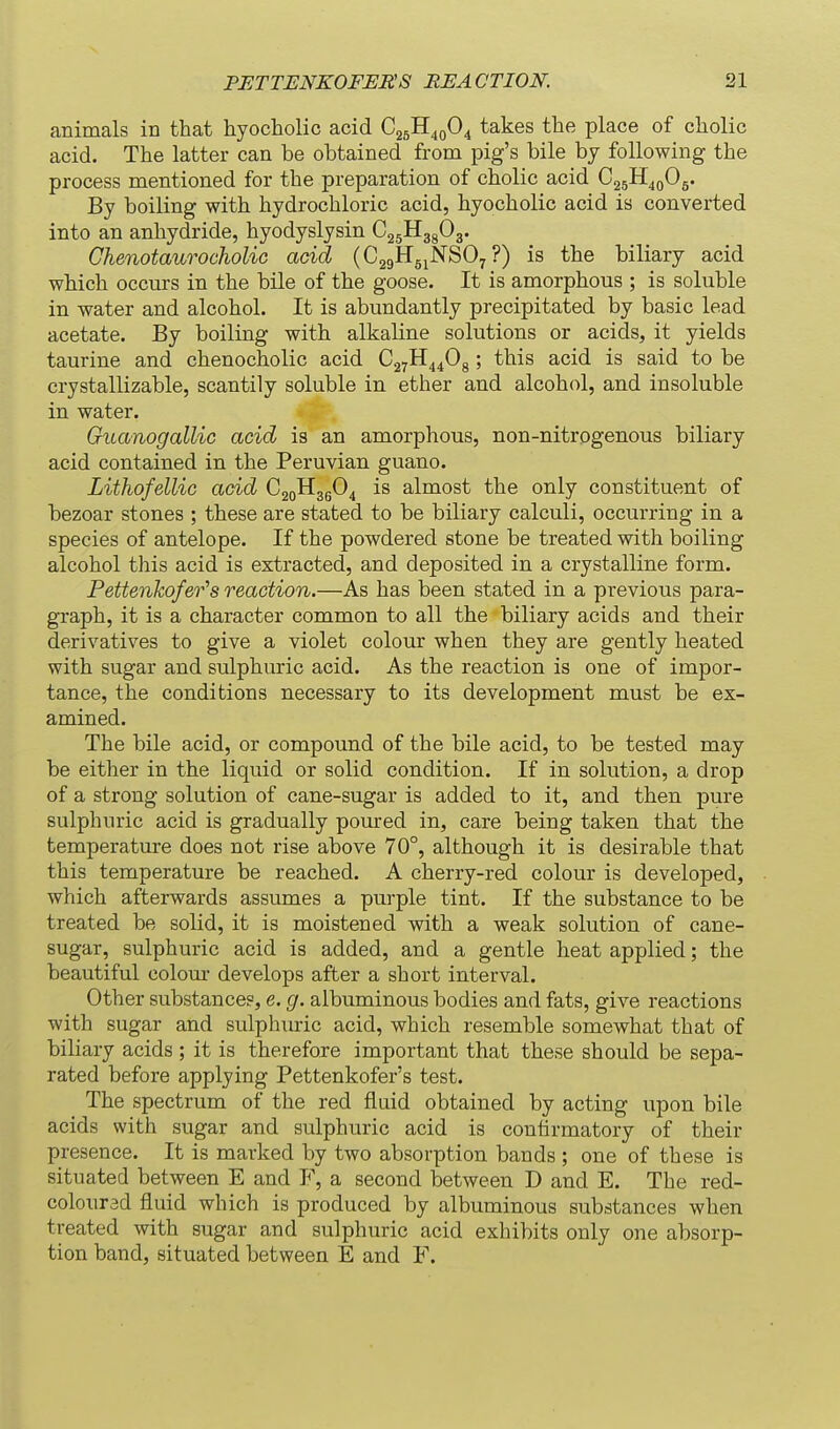 animals in that hyocholic acid C25H40O4 takes the place of cholic acid. The latter can be obtained from pig's bile by following the process mentioned for the preparation of cholic acid CggH^o^s* By boiling with hydrochloric acid, hyocholic acid is converted into an anhydride, hyodyslysin CjgHggOg. Chenotaurocholic acid (CggHgjJSTSOy ?) is the biliary acid which occurs in the bile of the goose. It is amorphous ; is soluble in water and alcohol. It is abundantly precipitated by basic lead acetate. By boiling with alkaline solutions or acids, it yields taurine and chenocholic acid CayH^^Og; this acid is said to be crystallizable, scantily soluble in ether and alcohol, and insoluble in water. Guanogallic acid is an amorphous, non-nitrogenous biliary acid contained in the Peruvian guano. Lithofellic acid C2oH3g04 is almost the only constituent of bezoar stones ; these are stated to be biliary calculi, occurring in a species of antelope. If the powdered stone be treated with boiling alcohol this acid is extracted, and deposited in a crystalline form. Pettenkofer^s reaction.—As has been stated in a previous para- graph, it is a character common to all the biliary acids and their derivatives to give a violet colour when they are gently heated with sugar and sulphuric acid. As the reaction is one of impor- tance, the conditions necessary to its development must be ex- amined. The bile acid, or compound of the bile acid, to be tested may be either in the liquid or solid condition. If in solution, a drop of a strong solution of cane-sugar is added to it, and then pure sulphuric acid is gradually poured in, care being taken that the temperature does not rise above 70°, although it is desirable that this temperature be reached. A cherry-red colour is developed, which afterwards assumes a purple tint. If the substance to be treated be solid, it is moistened with a weak solution of cane- sugar, sulphuric acid is added, and a gentle heat applied; the beautiful colour develops after a short interval. Other substance?, e. g. albuminous bodies and fats, give reactions with sugar and sulphiuic acid, which resemble somewhat that of biliary acids ; it is therefore important that these should be sepa- rated before applying Pettenkofer's test. The spectrum of the red fluid obtained by acting upon bile acids with sugar and sulphuric acid is confirmatory of their presence. It is marked by two absorption bands ; one of these is situated between E and F, a second between D and E. The red- coloursd fluid which is produced by albuminous substances when treated with sugar and sulphuric acid exhibits only one absorp- tion band, situated between E and F.