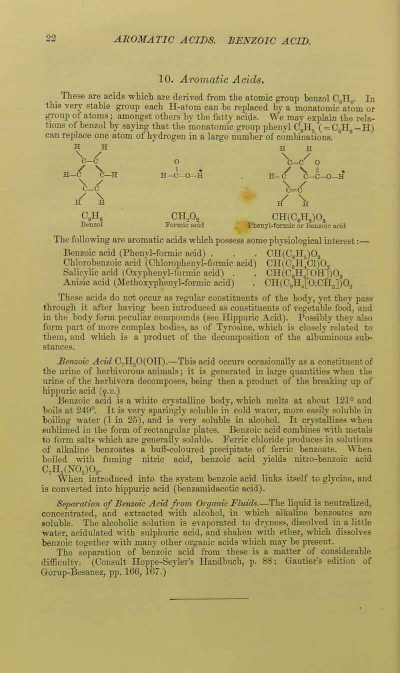 AROMATIC ACIDS. BENZOIC ACID. 10. Aromatic Acids. _ These are acids whicli are derived from the atomic group benzol G^\. In this very stable gi-oup each H-atom can be replaced by a monatomic atom or group of atoms; amongst others by the fatty acids. We may explain the rela- tions of benzol by saying that the monatomic gi'oup phenyl ( = CaHg-H) can replace one atom of hydrogen in a large niunber of combinations. H H 0 ^j-c'^ 0 II » / S II • H—C-O-H , H-C C—C—0-H \ / c=c / \ Formic acid Phenyl-formic or Benzoic acid The following are aromatic acids which possess some physiological interest:— Benzoic acid (Phenyl-formic acid) . . , CH(CgB[5)0j Chlorobenzoic acid (Ohlorophenyl-formic acid) CH(0gH^01)O2 Salicylic acid (Oxyphenyl-lormic acid) . . OH(CgH4[OH:j)02 Anisic acid (Methoxyphenyl-formic acid) . OH(06H,[O.OH3])02 These acids do not occur as regular constituents of the body, yet they pass through it after having been introduced as constituents of vegetable food, and in the body form peculiar compounds (see Hippuric Acid). Possibly they also form part of more complex bodies, as of Tyrosine, which is closely related to them, and which is a product of the decomposition of the albuminous sub- stances. Benzoic Acid 0,H50(0H).—This acid occurs occasionally as a constituent of the urine of herbivorous animals; it is generated in large quantities when the mine of the herbivora decomposes, being then a product of the breaking up of hippuric acid {q.v.) Benzoic acid is a white crystalline body, which melts at about 121° and boils at 249°. It is very sparingly soluble in cold water, more easily soluble in boiling water (1 in 25), and is very soluble in alcohol. It crystallizes when sublimed in the form of rectangular plates. Benzoic acid combines with metals to form salts which are generally soluble. Ferric chloride produces in solutions of alkaline benzoates a buff-coloured precipitate of ferric benzoate. When boiled with fuming nitric acid, benzoic acid yields nitro-benzoic acid 0,H,(NO,)0„. When introduced into the system benzoic acid links itself to glycine, and is converted into hippuric acid (benzamidacetic acid). Separation of Benzoic Acid from Orfjanic Fluids.—The liquid is neutralized, concentrated, and extracted with alcohol, in which alkaline benzoates are soluble. The alcoholic solution is evaporated to drj-ness, dissolved in a little water, acidulated with sulphuric acid, and shaken with ether, which dissolves benzoic together with many other organic acids which may be present. The separation of benzoic acid from these is a matter of considerable difficulty. (Consult Hoppe-Seyler's Ilandbuch, p. 88; Gautier's edition of Gorup-Besanez, pp. 166, 167.) H H ^ ^ ^ H—C C—H \ / c=c / ^ Benzol