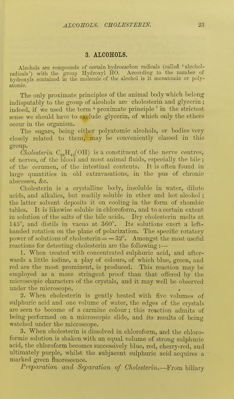 3. ALCOHOLS. Alcohols are compounds of certain hydrocarbon radicals (called ' alcohol- radicals') with the group Hydroxyl HO. According to the numher of hydroxyls contained in the molecule of the alcohol is it monatomic or poly- atomic. The only proximate principles of the animal body which belong indisputably to the group of alcohols are cholesterin and glycerin; indeed, if we used the term ' proximate principle ' in the strictest sense we should have to exclude glycerin, of which only the ethers occur in the organism. The sugars, being either polyatomic alcohols, or bodies very closely related to them, may be conveniently classed in this group. Cholesterin C^^^JyOU) is a constituent of the nerve centres, of nerves, of the blood and most animal fluids, especially the bile; of the cerumen, of the intestinal contents. It is often found in large quantities in old extravasations, in the pus of chronic abscesses, &c. Cholesterin is a crystalline body, insoluble in water, dilute acids, and alkalies, but readily soluble in ether and hot alcohol; the latter solvent deposits it on cooling in the form of rhombic tables. It is likewise soluble in chloroform, and to a certain extent in solution of the salts of the bile acids. Dry cholesterin melts at 145°, and distils in vacuo at 360°. Its solutions exert a left- handed rotation on the plane of polarization. The specific rotatory power of solutions of cholesterin = — 32°. Amongst the most useful reactions for detecting cholesterin are the following :— 1. When treated with concentrated sulphuric acid, and after- wards a little iodine, a play of colours, of which blue, green, and red are the most prominent, is produced. This reaction may be employed as a more stringent proof than that offered by the microscopic characters of the crystals, and it may well be observed under the microscope. , 2. When cholesterin is gently heated with five volumes of sulphuric acid and one volume of water, the edges of the crystals are seen to become of a carmine colour ; this reaction admits of being performed on a microscopic slide, and its- results of being watched under the microscope. 3. When cholesterin is dissolved in chloroform, and the chloro- formic solution is shaken with an equal volume of strong sulphuric acid, the chloroform becomes successively blue, red, cherry-red, and ultimately purple, whilst the subjacent sulphuric acid acquires a marked green fluorescence. Preparation and Separation of Cholesterin.—From biliary