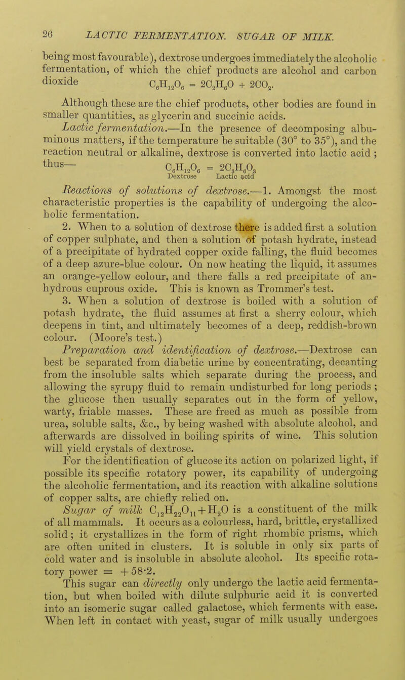 being most favourable), dextrose undergoes immediately the alcoholic fermentation, of which the chief products are alcohol and carbon dioxide O^ll.jd^ = 20,1160 + 200,. Although these are the chief products, other bodies are found in smaller quantities, as glycerin and succinic acids. Lactic fermentation.—In the presence of decomposing albu- minous matters, if the temperature be suitable (30° to 35°), and the reaction neutral or alkaline, dextrose is converted into lactic acid; thus— OeH.^Os = 2C3H«03 Dextrose Lactic g,cid Reactions of solutions of dextrose.—1. Amongst the most characteristic properties is the capability of undergoing the alco- holic fermentation. 2. When to a solution of dextrose there is added first a solution of copper sulphate, and then a solution of potash hydrate, instead of a precipitate of hydrated copper oxide falling, the fluid becomes of a deep azure-blue colour. On now heating the liquid, it assumes an orange-yellow colour, and there falls a red precipitate of an- hydrous cuprous oxide. This is known as Trommer's test. 3. When a solution of dextrose is boiled with a solution of potash hydrate, the fluid assumes at first a sherry colour, which deepens in tint, and ultimately becomes of a deep, reddish-brown colour. (Moore's test.) Preparation and identification of dextrose.—Dextrose can best be separated from diabetic urine by concentrating, decanting from the insoluble salts which separate during the process, and allowing the syrupy fluid to remain undisturbed for long periods ; the glucose then usually separates out in the form of yellow, warty, friable masses. These are freed as much as possible from urea, soluble salts, &c., by being washed with absolute alcohol, and afterwards are dissolved in boiling spirits of wine. This solution will yield crystals of dextrose. For the identification of glucose its action on polarized light, if possible its specific rotatory power, its capability of undergoing the alcoholic fermentation, and its reaction with alkaline solutions of copper salts, are chiefly relied on. Sugar of milk Ci2H220„ + H20 is a constituent of the milk of all mammals. It occurs as a colourless, hard, brittle, crystallized solid; it crystallizes in the form of right rhombic prisms, which are often united in clusters. It is soluble in only six parts of cold water and is insoluble in absolute alcohol. Its Bpecific rota- tory power = + 58'2. This sugar can directly only undergo the lactic acid fermenta- tion, but when boiled with dilute sulphuric acid it is converted into an isomeric sugar called galactose, which ferments with ease. When left in contact with yeast, sugar of milk usually undergoes