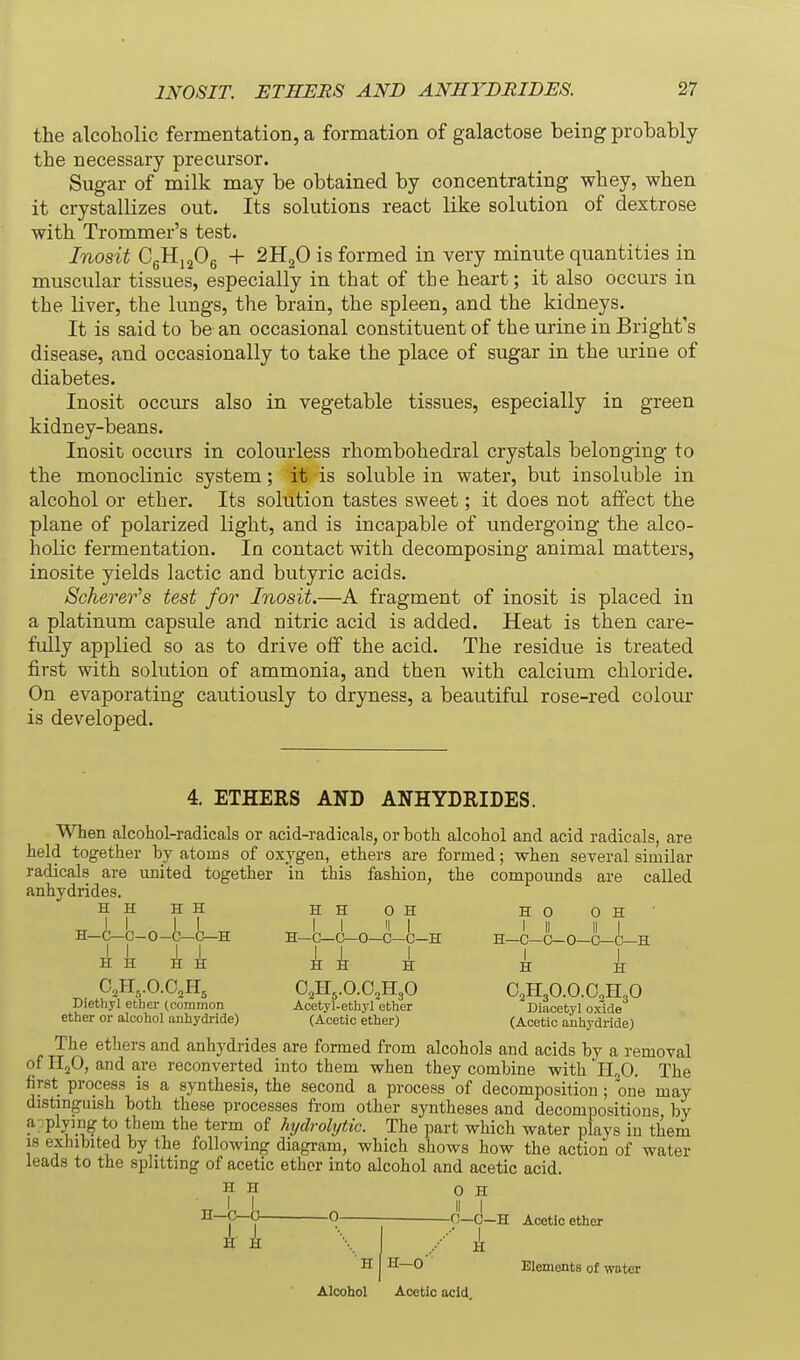 the alcoholic fermentation, a formation of galactose being probably the necessary precursor. Sugar of milk may be obtained by concentrating whey, when it crystallizes out. Its solutions react like solution of dextrose with Trommer's test. Inosit CgHijOg + 2H2O is formed in very minute quantities in muscular tissues, especially in that of the heart; it also occurs in the liver, the lungs, the brain, the spleen, and the kidneys. It is said to be an occasional constituent of the urine in Bright's disease, and occasionally to take the place of sugar in the urine of diabetes. Inosit occurs also in vegetable tissues, especially in green kidney-beans. Inosit occurs in colourless rhombohedral crystals belonging to the monoclinic system; it is soluble in water, but insoluble in alcohol or ether. Its solution tastes sweet; it does not affect the plane of polarized light, and is incapable of undergoing the alco- holic fermentation. In contact with decomposing animal matters, inosite yields lactic and butyric acids. Scherer^s test for Inosit.—A fragment of inosit is placed in a platinum capsule and nitric acid is added. Heat is then care- fully applied so as to drive off the acid. The residue is treated first with solution of ammonia, and then with calcium chloride. On evaporating cautiously to dryness, a beautiful rose-red colour is developed. 4. ETHERS AND ANHYDRIDES. When alcohol-radicals or acid-radicals, or both alcohol and acid radicals, are held together by atoms of oxygen, ethers are formed; when several similar radicals are united together in this fashion, the compounds are called anhydrides. HHHH HHOH HO OH' H-C-C-O-is-C-H H-C-C-0-C!-C!-H H-C-C-O-O-C-H H Diethyl ether (common ether or alcohol auhydride) H O2H5.O.O2H3O Acetyl-ethyl ether (Acetic ether) H O2H3O.O.O.H3O Diaoetyl oxide (Acetic auhydride) The ethers and anhydrides are formed from alcohols and acids by a removal of HjO, and are reconverted into them when they combine with H^O. The first process is a synthesis, the second a process of decomposition ; one may distinguish both these processes from other syntheses and decompositions by a-plpng to them the term of hydrolytic. The part which water plays in them 18 exhibited by the following diagram, which shows how the action of water leads to the splitting of acetic ethor into alcohol and acetic acid. H H 0 H n—(3—0- -0- H H-O Alcohol Acetic acid 0—C-H Acetic ether k Elements of water