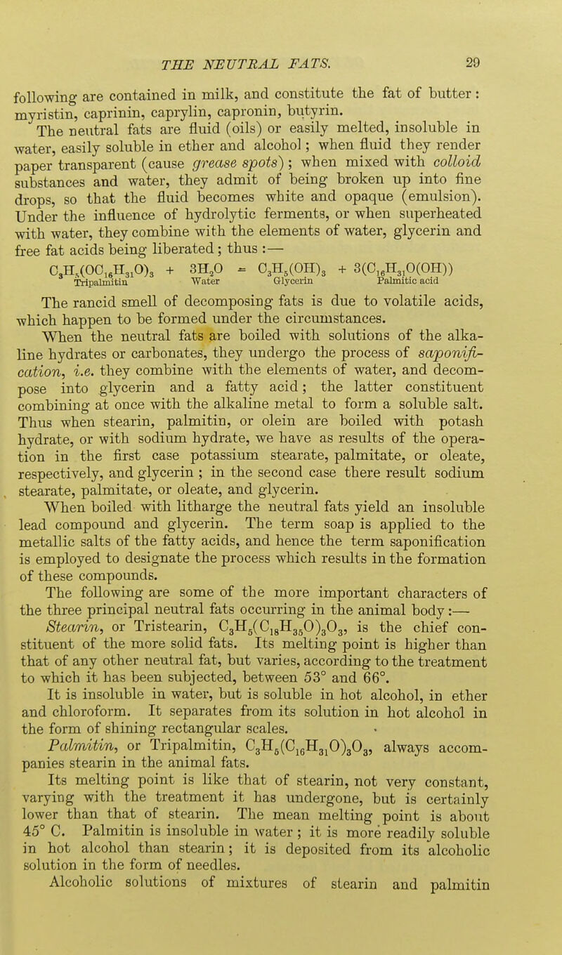 following are contained in milk, and constitute the fat of butter: myristin, caprinin, caprylin, capronin, butyrin. The neutral fats are fluid (oils) or easily melted, insoluble in water, easily soluble in ether and alcohol; when fluid they render paper transparent (cause grease spots) ; when mixed with colloid substances and water, they admit of being broken up into fine drops, so that the fluid becomes white and opaque (emulsion). Under the influence of hydrolytic ferments, or when superheated with water, they combine with the elements of water, glycerin and free fat acids being liberated ; thus :— C3H,(O0,eH3,O)3 + 3H,0 = 03H,(OH)3 + 3(C,eH3,0(OH)) Tripalmitiu Water Glycerui Palmitic acid The rancid smell of decomposing fats is due to volatile acids, which happen to be formed under the circumstances. When the neutral fats are boiled with solutions of the alka- line hydrates or carbonates, they undergo the process of saponifi- cation, i.e. they combine with the elements of water, and decom- pose into glycerin and a fatty acid; the latter constituent combining at once with the alkaline metal to form a soluble salt. Thus when stearin, palmitin, or olein are boiled with potash hydrate, or with sodium hydrate, we have as results of the opera- tion in the first case potassium stearate, palmitate, or oleate, respectively, and glycerin ; in the second case there result sodium stearate, palmitate, or oleate, and glycerin. When boiled with litharge the neutral fats yield an insoluble lead compound and glycerin. The term soap is applied to the metallic salts of the fatty acids, and hence the term saponification is employed to designate the process which results in the formation of these compounds. The following are some of the more important characters of the three principal neutral fats occurring in the animal body:— Stearin, or Tristearin, C3Hg(Ci8H3gO)303, is the chief con- stituent of the more solid fats. Its melting point is higher than that of any other neutral fat, but varies, according to the treatment to which it has been subjected, between 53° and 66°. It is insoluble in water, but is soluble in hot alcohol, in ether and chloroform. It separates from its solution in hot alcohol in the form of shining rectangular scales. Palmitin, or Tripalmitiu, C3H5(C,gH3jO)303, always accom- panies stearin in the animal fats. Its melting point is like that of stearin, not very constant, varying with the treatment it has undergone, but is certainly lower than that of stearin. The mean melting point is about 45° C. Palmitin is insoluble in water ; it is more readily soluble in hot alcohol than stearin; it is deposited from its alcoholic solution in the form of needles. Alcoholic solutions of mixtures of stearin and palmitin