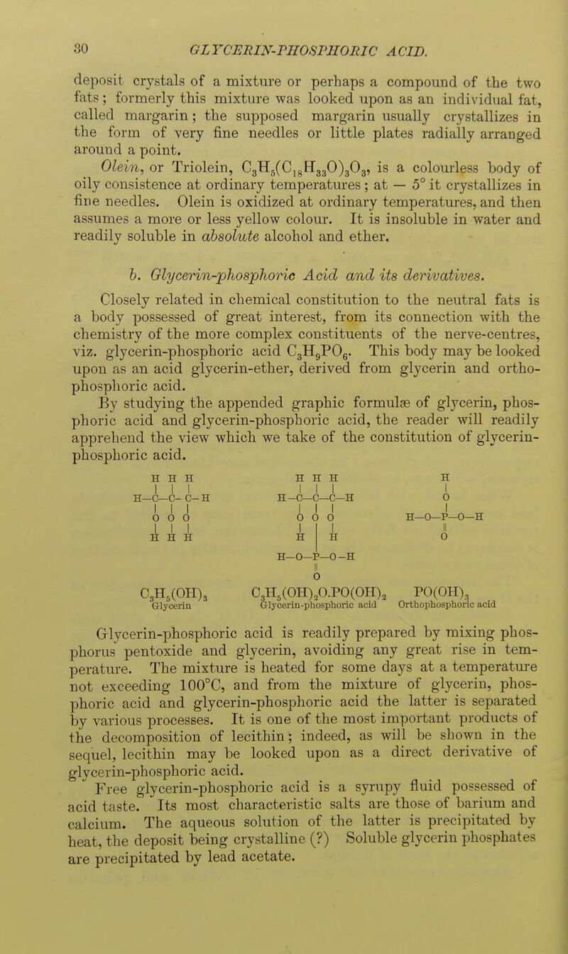 deposit crystals of a mixture or perhaps a compound of the two fats; formerly this mixture was looked upon as an individual fat, called margarin; the supposed margarin usually crystallizes in the form of very fine needles or little plates radially arranged around a point. Olein, or Triolein, 03X15(0,3^330)303, is a colourless body of oily consistence at ordinary temperatures ; at — 5° it crystallizes in fine needles. Olein is oxidized at ordinary temperatures, and then assumes a more or less yellow colour. It is insoluble in water and readily soluble in absolute alcohol and ether. b. Glycerin-phosphoric Acid and its derivatives. Closely related in chemical constitution to the neutral fats is a body possessed of great interest, from its connection with the chemistry of the more complex constituents of the nerve-centres, viz. glycerin-phosphoric acid C3H9POg. This body may be looked upon as an acid glycerin-ether, derived from glycerin and ortho- phosphoric acid. By studying the appended graphic formula of glycerin, phos- phoric acid and glycerin-phosphoric acid, the reader will readily apprehend the view which we take of the constitution of glycerin- phosphoric acid. H H H H H H H III III I H—0—C-C-H H-C—C—C—H O odd (!) d 0 H—0—P—0—H H—O—P—0-H O C3H,(OH)3 03H,(0H),0.P0(0H), POCOH), Glycerin Glycerin-phosphoric acid Orthophosphoric acid Grlycerin-phosphoric acid is readily prepared by mixing phos- phorus pentoxide and glycerin, avoiding any great rise in tem- perature. The mixture is heated for some days at a temperature not exceeding 100°C, and from the mixture of glycerin, phos- phoric acid and glycerin-phosphoric acid the latter is separated by various processes. It is one of the most important products of the decomposition of lecithin ; indeed, as will be shown in the sequel, lecithin may be looked upon as a direct derivative of glycerin-phosphoric acid. Free glycerin-phosphoric acid is a syrupy fluid possessed of acid taste. Its most characteristic salts are those of barium and calcium. The aqueous solution of the latter is precipitated by heat, the deposit being crystalline (?) Soluble glycerin phosphates are precipitated by lead acetate.