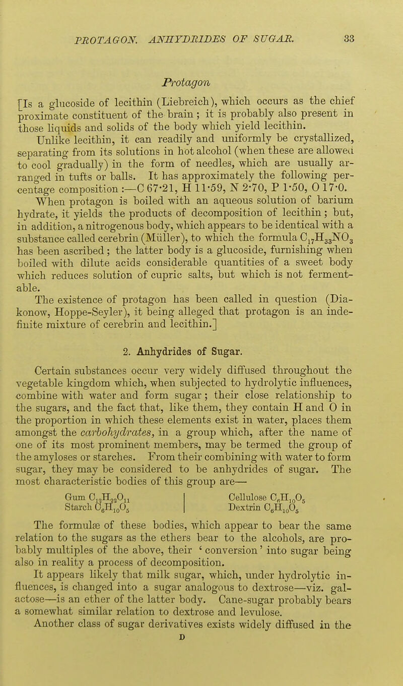 Pivtagon [Is a glucoside of lecithin (Liebreich), which occurs as the chief proximate constituent of the brain; it is probably also present in those liquids and solids of the body which yield lecithin. Unlike lecithin, it can readily and uniformly be crystallized, separating from its solutions in hot alcohol (when these are allowed to cool gradually) in the form of needles, which are usually ar- ranged in tufts or balls. It has approximately the following per- centage composition :—C 67-21, H 11-59, N 2-70, P 1-50, 0 17-0. When protagon is boiled with an aqueous solution of barium hydrate, it yields the products of decomposition of lecithin; but, in addition, a nitrogenous body, which appears to be identical with a siTbstance called cerebrin (Miiller), to which the formula Cj^HagNOg has been ascribed; the latter body is a glucoside, furnishing when boiled with dilute acids considerable quantities of a sweet body which reduces solution of cupric salts, but which is not ferment- able. The existence of protagon has been called in question (Dia- konow, Hoppe-Seyler), it being alleged that protagon is an inde- finite mixture of cerebrin and lecithin.] 2. Anhydrides of Sugar. Certain substances occur very widely diffused throughout the vegetable kingdom which, when subjected to hydrolytic influences, combine with water and form sugar; their close relationship to the sugars, and the fact that, like them, they contain H and 0 in the proportion in which these elements exist in water, places them amongst the carhohydrates, in a group which, after the name of one of its most prominent members, may be termed the group of the amyloses or starches. From their combining with water to form sugar, they may be considered to be anhydrides of sugar. The most characteristic bodies of this group are— Gum OjoHjqOu Starch 0«H,„0, Cellulose O^K^Jd^, Dextrin OgHmOs The formulae of these bodies, which appear to bear the same relation to the sugars as the ethers bear to the alcohols, are pro- bably multiples of the above, their ' conversion' into sugar being also in reality a process of decomposition. It appears likely that milk sugar, which, under hydrolytic in- fluences, is changed into a sugar analogous to dextrose—viz. gal- actose—is an ether of the latter body. Cane-sugar probably bears a somewhat similar relation to dextrose and levulose. Another class of sugar derivatives exists widely diffused in the D