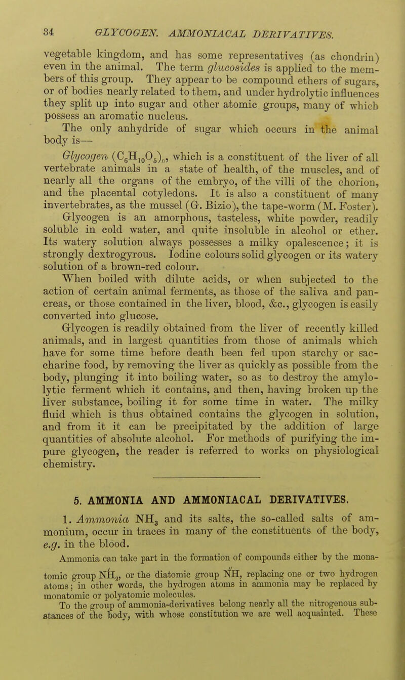 vegetable kingdom, and has some representatives (as chondrin) even in the animal. The term glucosides is applied to the mem- bers of this group. They appear to be compound ethers of sugars, or of bodies nearly related to them, and under hydrolytic influences they split up into sugar and other atomic groups, many of which possess an aromatic nucleus. The only anhydride of sugar which occurs in the animal body is— Glycogen {C^II^qO^X, which is a constituent of the liver of all vertebrate animals in a state of health, of the muscles, and of nearly all the organs of the embryo, of the villi of the chorion, and the placental cotyledons. It is also a constituent of many invertebrates, as the mussel (G. Bizio), the tape-worm (M. Foster). Glycogen is an amorphous, tasteless, white powder, readily soluble in cold water, and quite insoluble in alcohol or ether. Its watery solution always possesses a milky opalescence; it is strongly dextrogyrous. Iodine colours solid glycogen or its watery solution of a brown-red colour. When boiled with dilute acids, or when subjected to the action of certain animal ferments, as those of the saliva and pan- creas, or those contained in the liver, blood, &c., glycogen is easily converted into glucose. Grlycogen is readily obtained from the liver of recently killed animals, and in largest quantities from those of animals which have for some time before death been fed upon starchy or sac- charine food, by removing the liver as quickly as possible from the body, plunging it into boiling water, so as to destroy the amylo- lytic ferment which it contains, and then, having broken up the liver substance, boiling it for some time in water. The milky jfluid which is thus obtained contains the glycogen in solution, and from it it can be precipitated by the addition of large quantities of absolute alcohol. For methods of purifying the im- pure glycogen, the reader is referred to works on physiological chemistry. 5. AMMONIA AND AMMONIACAL DERIVATIVES. 1. Ammo7iia NH3 and its salts, the so-called salts of am- monium, occur in traces in many of the constituents of the body, e.g. in the blood. Ammonia can take part in the formation of compounds either by the mona- tomic group NIIj, or the diatomic group NH, replacing one or two hydrogen atoms; in other words, the hydrogen atoms in ammonia may be replaced by monatomic or polyatomic molecules. To the group of ammonia-derivatives belong nearly all the nitrogenous sub- stances of the body, with whose constitution we are well acquainted. These