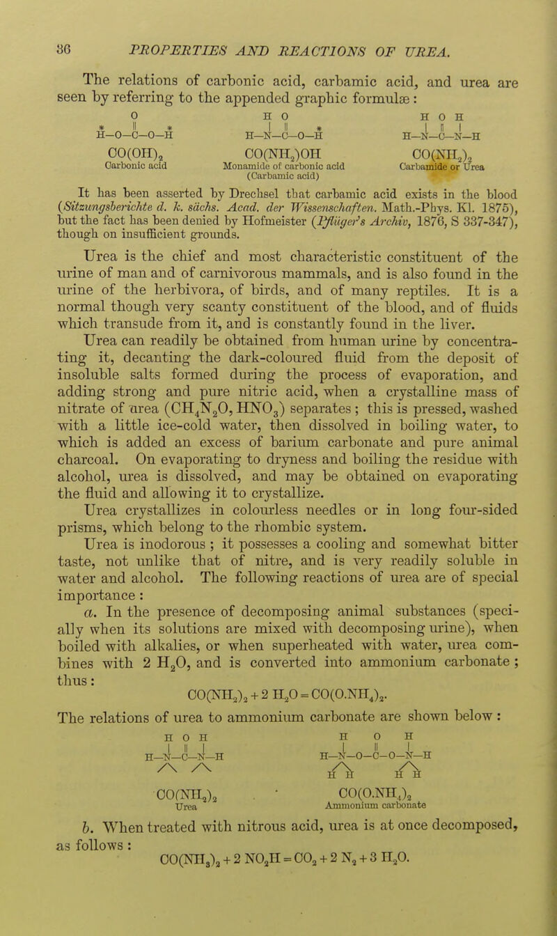 The relations of carbonic acid, carbamic acid, and urea are seen by referring- to the appended graphic formulae : O HO H 0 H ^ 11 ^ A I II » I II I H—0—C—0—H H—N—O-O—H H—N—C—N—H 00(011), 00(NH2)0H 00(NII,), Carbonic acid Monamide of carbonic acid Carbamide or Urea (Carbamic acid) It has been asserted by Drechsel that carbamic acid exists in the blood {SitzungsbericMe cl. k. sdchs. Acad, der Wissenschaften. Math.-Phys. Kl. 1875), but the fact has been denied by Hofmeister {lyiiigei^s Archiv, 1876, S 337-347), though on insufficient grounds. Urea is the chief and most characteristic constituent of the urine of man and of carnivorous mammals, and is also found in the urine of the herbivora, of birds, and of many reptiles. It is a normal though very scanty constituent of the blood, and of fluids which transude from it, and is constantly found in the liver. Urea can readily be obtained from human urine by concentra- ting it, decanting the dark-coloured fluid from the deposit of insoluble salts formed during the process of evaporation, and adding strong and pure nitric acid, when a crystalline mass of nitrate of area (CH^NgO, HNOg) separates ; this is pressed, washed with a little ice-cold water, then dissolved in boiling water, to which is added an excess of barium carbonate and pure animal charcoal. On evaporating to dryness and boiling the residue with alcohol, urea is dissolved, and may be obtained on evaporating the fluid and allowing it to crystallize. Urea crystallizes in colom-less needles or in long four-sided prisms, which belong to the rhombic system. Urea is inodorous ; it possesses a cooling and somewhat bitter taste, not unlike that of nitre, and is very readily soluble in water and alcohol. The following reactions of urea are of special importance : a. In the presence of decomposing animal substances (speci- ally when its solutions are mixed with decomposing urine), when boiled with alkalies, or when superheated with water, urea com- bines with 2 HgO, and is converted into ammonium carbonate ; thus: OOCNII^)^ + 2 H^O = CO(O.Nnj,. The relations of urea to ammoniiun carbonate are shown below : H o H H o H I II I L II I H--N-C-N-H H—N-O-C-O-N-H ^ ^ lA hA OOfNII,)^ . • 00(O.NH,), Urea Ammonium cm-bonate h. When treated with nitrous acid, urea is at once decomposed, as follows: 00(NIIs)3 + 2 NOjH = 00, + 2 N, + 3 n,0.