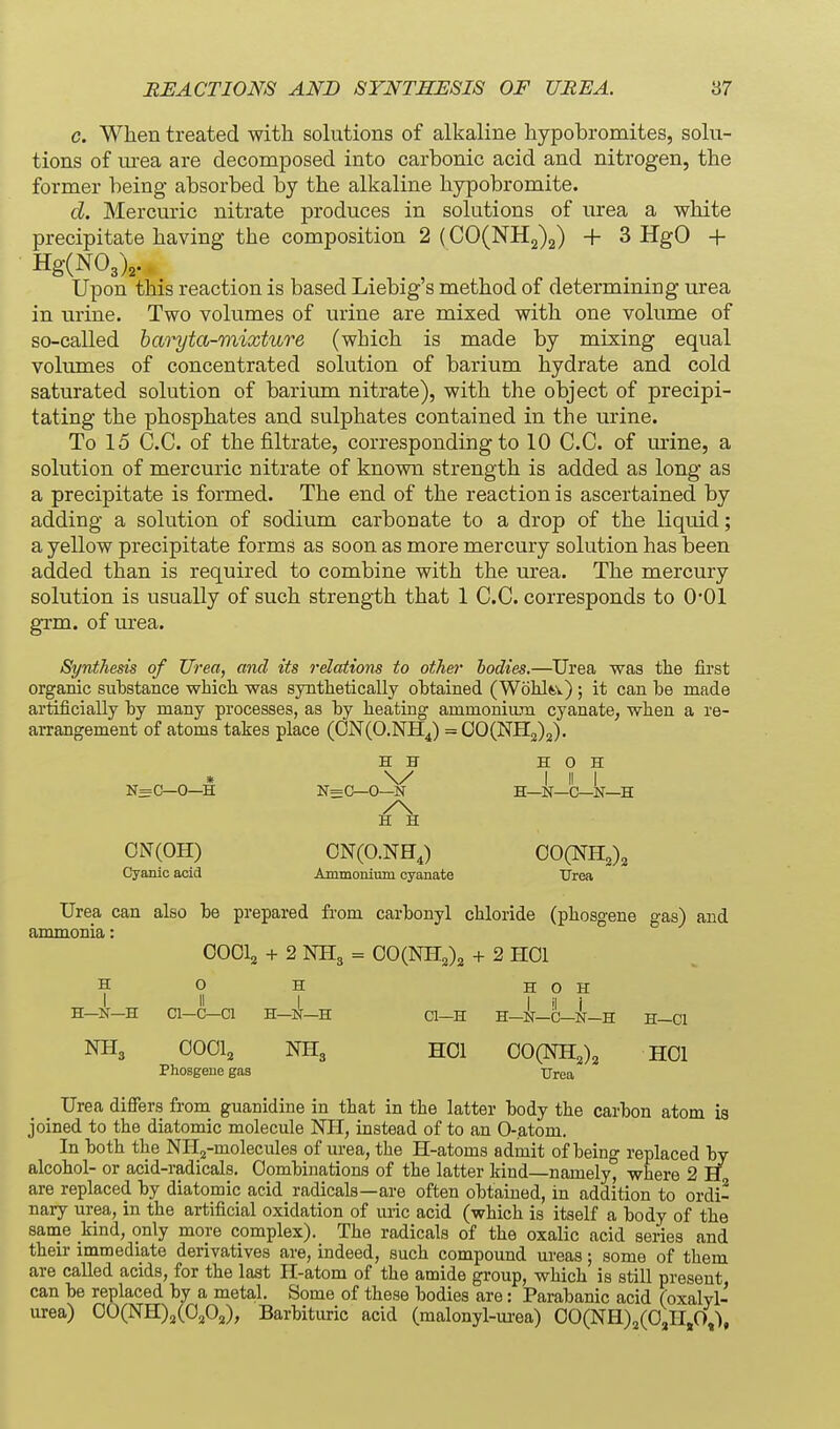 c. When treated with solutions of alkaline hypobromites, solu- tions of m-ea are decomposed into carbonic acid and nitrogen, the former being absorbed by the alkaline hypobromite. d. Mercuric nitrate produces in solutions of urea a white precipitate having the composition 2 (CO(NH2)2) + 3 HgO + Hg(N03V. Upon this reaction is based Liebig s method of determining urea in urine. Two volumes of urine are mixed with one volume of so-called haryta-mixture (which is made by mixing equal volumes of concentrated solution of barium hydrate and cold saturated solution of barium nitrate), with the object of precipi- tating the phosphates and sulphates contained in the urine. To 15 C.C. of the filtrate, corresponding to 10 C.C. of urine, a solution of mercuric nitrate of known strength is added as long as a precipitate is formed. The end of the reaction is ascertained by adding a solution of sodium carbonate to a drop of the liquid; a yellow precipitate forms as soon as more mercury solution has been added than is required to combine with the urea. The mercury solution is usually of such strength that 1 C.C. corresponds to O'Ol grm. of urea. Synthesis of Urea, and its relations to other bodies.—Urea was the first organic substance whicli was syntlietically obtained (Wolilft.v) ; it can be made artificially by many processes, as by beating ammonium cyanate, when a re- arrangement of atoms takes place (0N(0.NH4) =00(NH2)2). H H H 0 H * \y I II I NsC—0—H N=C—0—N H—N—C—N—H ON(OH) ON(O.NH,) OOCNH^), Cyanic acid Ammonimn cyanate Urea Urea can also be prepared from carbonyl cbloride (phosgene gas) and ammonia: OOOlg + 2 NH3 = 00(NH,)2 + 2 HOI H o H H 0 H > II L I 'I i H—N-H Cl-C-Cl H-l!r—H Cl-H H-N-C—N-H H-Cl NH3 OOOI2 NH3 HOI 00(NH,)2 HOI Phosgene gas Urea Urea differs from guanidine in that in the latter body the carbon atom is joined to the diatomic molecule NH, instead of to an O-atom. In both the NH,j-molecules of urea, the H-atoms admit of being replaced by alcohol- or acid-radicals. Combinations of the latter kind—namely, where 2 H are replaced by diatomic acid radicals—are often obtained, in addition to ordi- nary urea, in the artificial oxidation of uric acid (which is itself a body of the same kind, only more complex). The radicals of the oxalic acid series and their immediate derivatives are, indeed, such compound ureas; some of them are called acids, for the last H-atom of the amide group, which is still present can be replaced by a metal. Some of these bodies are: Parabanic acid (oxalvl- urea) 00(NH)2(0,0a), Barbituric acid (malonyl-m-ea) 00(NH)2(0,H,0,'),