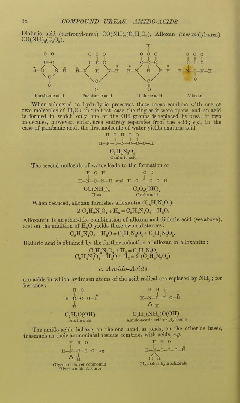 Dialuric acid (tartronyl-iu-ea) 00(Nl-I)2(CJIoO,), Alloxan Cmesoxalyl-urea) 00(NH)2(0303). ^ o o II II c—c • / \ * H—N N—H Parabanic acid 0 0 0 II I II c—c—c « / I \ H—N H N- II o Barbituric acid » -H H—N 0 0 0 II I II c-c—c / I \ t r \, ij—H Dialuric acid 0 0 0 II II II c-c-c H-li^C—N—H n o Alloxan When subjected to hydrolytic processes these ureas comhine with one or two molecules of H^O ; in the first case the ring as it were opens, and an acid is formed in which only one of the OH groups is replaced by m-ea; if two molecules, however, enter, urea entirely separates from the acid; e.(/., in the case of parabanic acid, the first molecule of water yields oxaluric acid. H o H o 0 I II I II II H—N—C—N—C—C—0—H Oxaluric acid The second molecule of water leads to the formation of H o H 00 I II I II II H—N—0—N—H and H-0—C—C—0—H 00(NH,), Urea Oxalic acid When reduced, alloxan furnishes alloxantin (CgH^N^O^). 2 O^H^N.O^ + H2 = Ogll^N^O, + H^O. Alloxantin is an ether-like combination of alloxan and dialmic acid (see above), and on the addition of HjO yields these two substances: + H,0 = 0,H,N,0, + O.H^N.O^. Dialuric acid is obtained by the fiu-ther reduction of alloxan or alloxantin : O.H^N^O^ + = 04H4N,0, OgH.Np, + H^O + H, = 2 (0,H,N,OJ c. Amido-Acids are acids in which hydrogen atoms of the acid radical are replaced by NHj; for iostance: HO H H O I-i-cLo-H H-il-c-c-o-l: A H- H H OjHgOCOH) Acetic acid 0,H,(NH,)0(On) Amido-acetic acid or glycocine The amido-acids behave, on the one hand, as acids, on the other as bases, inasmuch as their ammoniacal residue combines with acids, e.g. H H O H H O I I II I I II « H—N-C-C-O-H H—N—U—C—0—Ag Glycooino-silver compound Silver Amido-Acetate Glycocine hydrocblorato