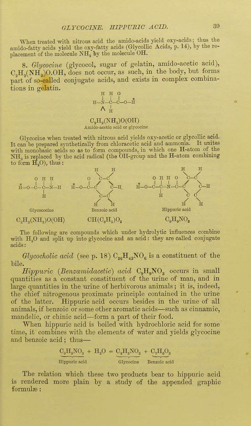 When treated with nitrous acid the amido-acids yield oxy-acids; thus the amido-fatty acids yield the oxy-fatty acids (Glycollic Acids, p. 14), by the re- placement of the molecule NHj by the molecule OH. 8. Glycocine (giycocol, sugar of gelatin, amido-acetic acid), C2H2(NH2)O.OH, does not occur, as such, in the body, but forms part of so-called conjugate acids, and exists in complex combina- tions in gelatin. H H o i- A I II » H—N—C—C—0—H H 0,H,(NH,)0(OH) Amido-acetio acid or glycocine Glycocine when treated with nitrous acid yields oxy-acetic or glycollic acid. It can be prepared sjoithetically from chloracetic acid and ammonia. It unites with monobasic acids so as to form compounds, in which one H-atom of the KHg is i;eplaced by the acid radical (the OH-group and the H-atom combining to form HgO), thus : H H H H 0 H H 0 O H H 0 C—0 » II I I « II y V * II 1 I II / \ i_0-G-C-N-H H-O-C-C C-H if-O-C-C-N-C-C C-H I \ / I \ / H C=C H CO / \ / \ a n H H Glycococine Benzoic acid Hippuvic acid O^H^CNHoJOCOH) CH(0eH,)02 OgHgNOg The following are compounds which imder hydrolytic influences combine with HjO and split up into glycocuie and an acid: they are called conjugate acids: Olycocholic acid (see p. 18) CggH^gNOg is a constituent of the bile. Hippurio {Benzamidacetic) acid C9H9NO3 occurs in small quantities as a constant constituent of the urine of man, and in large quantities in the urine of herbivorous animals ; it is, indeed, the chief nitrogenous proximate principle contained in the urine of the latter. Hippuric acid occurs besides in the urine of all animals, if benzoic or some other aromatic acids—such as cinnamic, mandelic, or chinic acid—form a part of their food. When hippuric acid is boiled with hydrochloric acid for some time, it combines with the elements of water and yields glycocine and benzoic acid; thus— OgHgNOg + 11^0 = O.IIsNOj + C,PIe,0, 2 Hippuric acid Glycocine Benzoic acid The relation which these two products bear to hippuric acid is rendered more plain by a study of the appended graphic formulae: