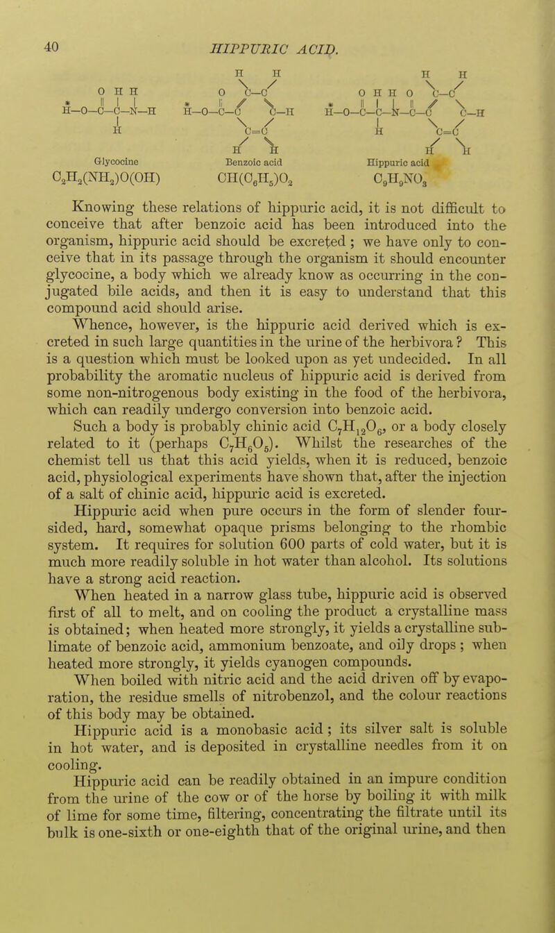 0 H H n n n ir 0 o H H 0 \— \ / I \ / C=0 H C=C H H Glycooine Benzoic acid Hippuric acid 0,n,(NH,)0(OII) OII(OeII,)0, OgHgNOg Knowing these relations of hippuric acid, it is not difficult to conceive that after benzoic acid has been introduced into the organism, hippuric acid should be excreted ; we have only to con- ceive that in its passage through the organism it should encounter glycocine, a body which we already know as occurring in the con- jugated bile acids, and then it is easy to understand that this compound acid should arise. Whence, however, is the hippuric acid derived which is ex- creted in such large quantities in the urine of the herbivora ? This is a question which must be looked upon as yet undecided. In all probability the aromatic nucleus of hippuric acid is derived from some non-nitrogenous body existing in the food of the herbivora, which can readily undergo conversion into benzoic acid. Such a body is probably chinic acid CyHjgOg, or a body closely related to it (perhaps CyHgOg). Whilst the researches of the chemist tell us that this acid yields, when it is reduced, benzoic acid, physiological experiments have shown that, after the injection of a salt of chinic acid, hippmic acid is excreted. Hippm-ic acid when pure occurs in the form of slender four- sided, hard, somewhat opaque prisms belonging to the rhombic system. It requires for solution 600 parts of cold water, but it is much more readily soluble in hot water than alcohol. Its solutions have a strong acid reaction. When heated in a narrow glass tube, hippuric acid is observed first of all to melt, and on cooling the product a crystalline mass is obtained; when heated more strongly, it yields a crystalline sub- limate of benzoic acid, ammonium benzoate, and oily drops ; when heated more strongly, it yields cyanogen compounds. When boiled with nitric acid and the acid driven off by evapo- ration, the residue smells of nitrobenzol, and the colour reactions of this body may be obtained. Hippuric acid is a monobasic acid ; its silver salt is soluble in hot water, and is deposited in crystalline needles from it on cooling. Hippuric acid can be readily obtained in an impure condition from the mine of the cow or of the horse by boiling it with milk of lime for some time, filtering, concentrating the filtrate until its bulk is one-sixth or one-eighth that of the original urine, and then