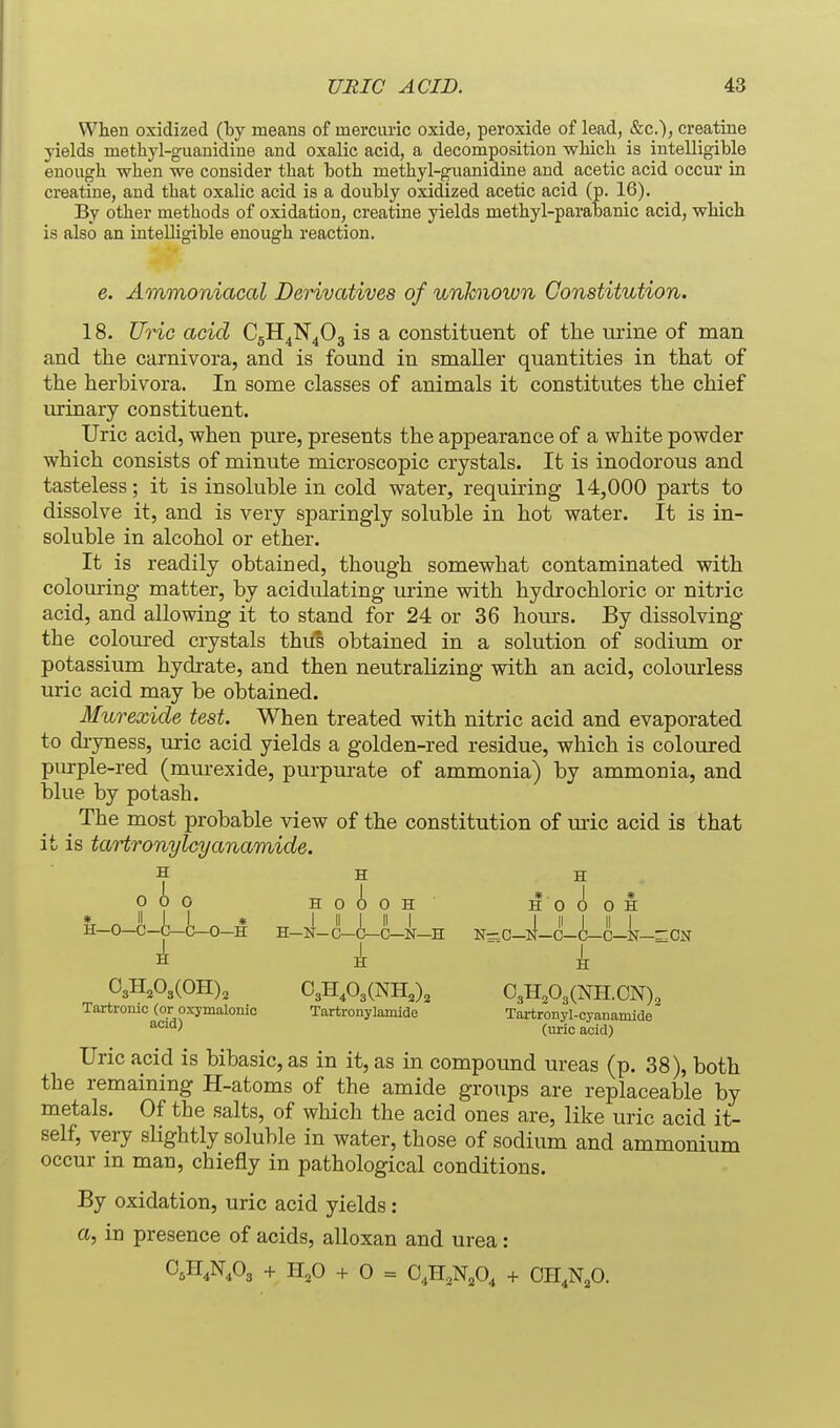 When oxidized (by means of mercuric oxide, peroxide of lead, &c.); creatine yields methyl-guanidine and oxalic acid, a decomposition wMch is intelligible enough, when we consider that both methyl-guanidine and acetic acid occur in creatine, and that oxalic acid is a doubly oxidized acetic acid (p. 16). By other methods of oxidation, creatine yields methyl-parabanic acid, which is also an inteUigible enough reaction. e. Ammoniacal Derivatives of unknown Constitution. 18. Uric acid C5H4N4O3 is a constituent of the urine of man and the carnivora, and is found in smaller quantities in that of the herbivora. In some classes of animals it constitutes the chief urinary constituent. Uric acid, when pure, presents the appearance of a white powder which consists of minute microscopic crystals. It is inodorous and tasteless; it is insoluble in cold water, requiring 14,000 parts to dissolve it, and is very sparingly soluble in hot water. It is in- soluble in alcohol or ether. It is readily obtained, though somewhat contaminated with colouring- matter, by acidulating urine with hydrochloric or nitric acid, and allowing it to stand for 24 or 36 hom's. By dissolving the coloured crystals thus obtained in a solution of sodium or potassium hydrate, and then neutralizing with an acid, colourless uric acid may be obtained. Murexide test. When treated with nitric acid and evaporated to di-yness, uric acid yields a golden-red residue, which is coloured pm-ple-red (murexide, purpurate of ammonia) by ammonia, and blue by potash. ^ The most probable view of the constitution of uric acid is that it is tartronylcyanamide. H H H 000 HoioH HO 0 0 H &_0-0_c^(^0-H H-N-C-i-C-N-H N=C-ll-C-C-C-N-r:ClT i k  k ~ 03H,03(OH), 03H,03(NH,)3 03H,03(NH.0N), Tartromc (or oxymalonio Tartronylamide Tartronyl-cyauamide (uric acid) Uric acid is bibasic, as in it, as in compound ureas (p. 38), both the remaining H-atoms of the amide groups are replaceable by metals. Of the salts, of which the acid ones are, like uric acid it- self, very slightly soluble in water, those of sodium and ammonium occur m man, chiefly in pathological conditions. By oxidation, uric acid yields: a, in presence of acids, alloxan and urea: O^H.N.Oj + 1-1,0 + 0 = O.H.N^O, + OH,N,0.