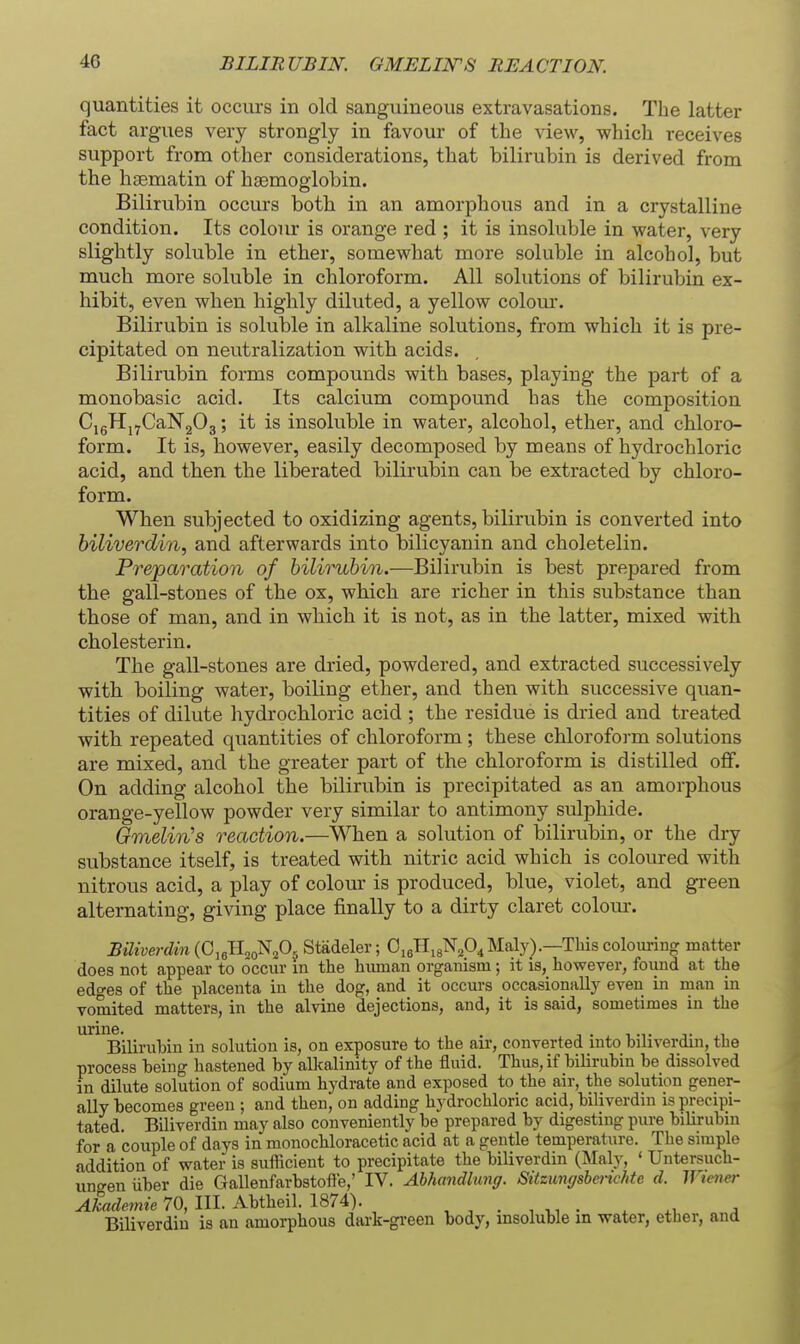 BILIRUBIN. GMELIlSrS REACTION. quantities it occurs in old sanguineous extravasations. The latter fact argues very strongly in favour of the view, which receives support from other considerations, that bilirubin is derived from the hsematin of haemoglobin. Bilirubin occurs both in an amorphous and in a crystalline condition. Its colour is orange red ; it is insoluble in water, very slightly soluble in ether, somewhat more soluble in alcohol, but much more soluble in chloroform. All solutions of bilirubin ex- hibit, even when highly diluted, a yellow colom*. Bilirubin is soluble in alkaline solutions, from which it is pre- cipitated on neutralization with acids. Bilirubin forms compounds with bases, playing the part of a monobasic acid. Its calcium compound has the composition CigHj^CaNgOg; it is insoluble in water, alcohol, ether, and chloro- form. It is, however, easily decomposed by means of hydrochloric acid, and then the liberated bilirubin can be extracted by chloro- form. When subjected to oxidizing agents, bilirubin is converted into biliverdin, and afterwards into bilicyanin and choletelin. Preparation of bilirubin.—Bilirubin is best prepared from the gall-stones of the ox, which are richer in this substance than those of man, and in which it is not, as in the latter, mixed with cholesterin. The gall-stones are dried, powdered, and extracted successively with boiling water, boiling ether, and then with successive quan- tities of dilute hydrochloric acid ; the residue is dried and treated with repeated quantities of chloroform; these chloroform solutions are mixed, and the greater part of the chloroform is distilled oflF. On adding alcohol the bilirubin is precipitated as an amorphous orange-yellow powder very similar to antimony sulphide. Qmelin's reaction.—When a solution of bilirubin, or the dry substance itself, is treated with nitric acid which is coloured with nitrous acid, a play of colour is produced, blue, violet, and green alternating, giving place finally to a dirty claret colom*. Biliverdin {0,^Ti„^P^ Stadeler; OieHigN^O^Maly).—This coloui-ing matter does not appear to occur in the human organism; it is, however, foiind at the edges of the placenta in the dog, and it occurs occasionally even in man in vomited matters, in the alvine dejections, and, it is said, sometimes in the urine. Bilirubin in solution is, on exposure to the an-, converted into biliverdin, the process being hastened by alkalinity of the fluid. Thus, if bilirubin be dissolved in dilute solution of sodium hydrate and exposed to the air, the solution gener- ally becomes green ; and then, on adding hydrochloric acid, biliverdin is precipi- tated. Biliverdin may also conveniently be prepared by digesting pure bilirubin for a couple of days in monochloracetic acid at a gentle temperature. The simple addition of water is sufficient to precipitate the biliverdin (Maly, ' TJntersuch- ungen iiber die Gallenfarbstofle,' IV. Ahhmidlimg. Sitzumjshenchtc d. Wiener Akademie 70, III. Abtheil. 1874). , , . , • . ^, a Biliverdin is an amorphous dark-green body, insoluble in water, ether, and
