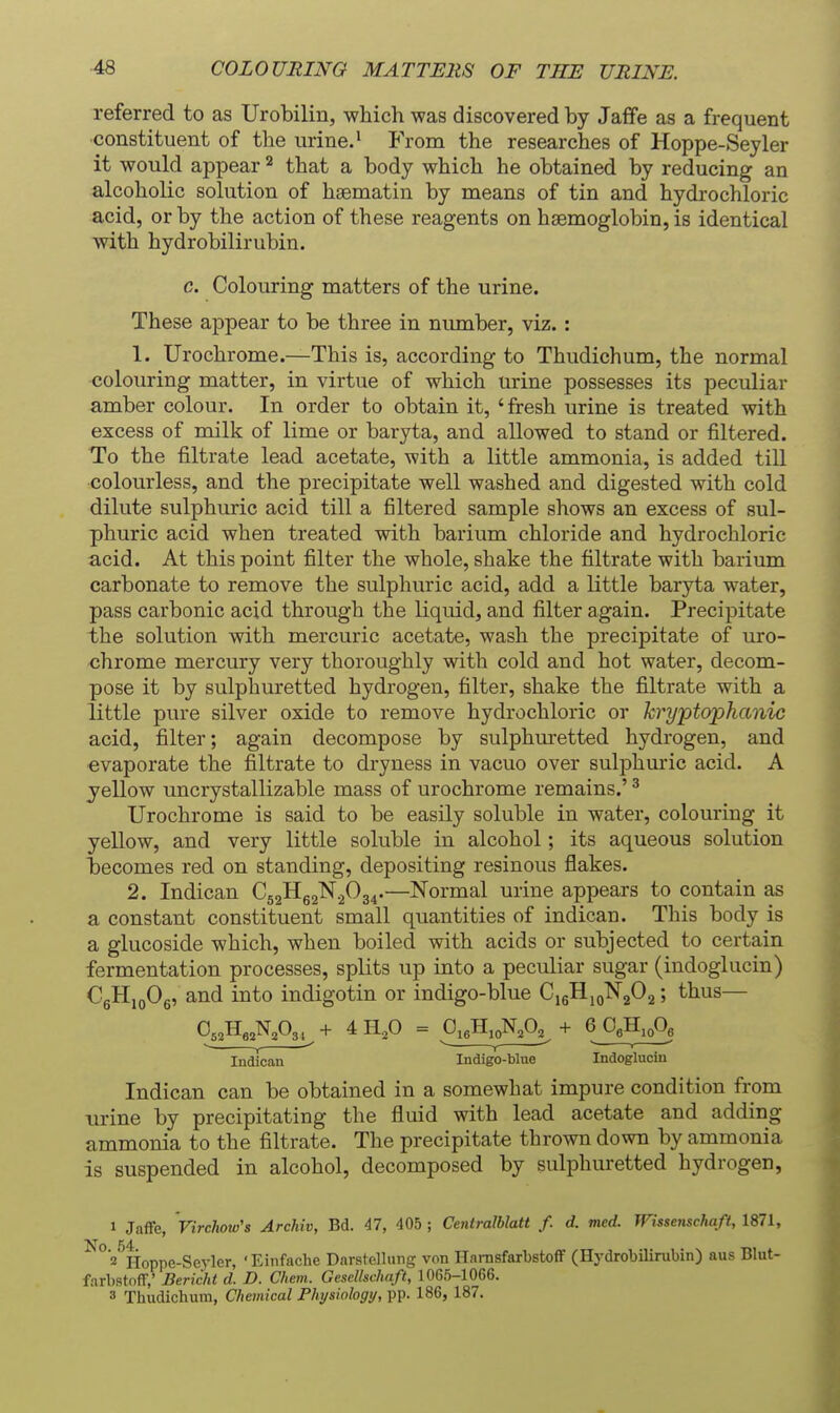 referred to as Urobilin, which was discovered by Jaffa as a frequent constituent of the urine.' From the researches of Hoppe-Seyler it would appear that a body which he obtained by reducing an alcoholic solution of hsematin by means of tin and hydrochloric acid, or by the action of these reagents on haemoglobin, is identical with hydrobilirubin. c. Colouring matters of the urine. These aj)pear to be three in number, viz. : 1. Urochrome.—This is, according to Thudichum, the normal colouring matter, in virtue of which urine possesses its peculiar amber colour. In order to obtain it, ' fresh urine is treated with excess of milk of lime or baryta, and allowed to stand or filtered. To the filtrate lead acetate, with a little ammonia, is added till colourless, and the precipitate well washed and digested with cold dilute sulphuric acid till a filtered sample shows an excess of sul- phuric acid when treated with barium chloride and hydrochloric acid. At this point filter the whole, shake the filtrate with barium carbonate to remove the sulphuric acid, add a little baryta water, pass carbonic acid through the liquid, and filter again. Precipitate the solution with mercuric acetate, wash the precipitate of uro- chrome mercury very thoroughly with cold and hot water, decom- pose it by sulphuretted hydrogen, filter, shake the filtrate with a little pure silver oxide to remove hydrochloric or kryptophanic acid, filter; again decompose by sulphuretted hydrogen, and evaporate the filtrate to dryness in vacuo over sulphuric acid. A yellow uncrystallizable mass of urochrome remains.' ^ Urochrome is said to be easily soluble in water, colouring it yellow, and very little soluble in alcohol; its aqueous solution becomes red on standing, depositing resinous flakes. 2. Indican C52Hg2N2034.—Normal urine appears to contain as a constant constituent small quantities of indican. This body is a glucoside which, when boiled with acids or subjected to certain fermentation processes, splits up into a peculiar sugar (indoglucin) CgHigOg, and into indigotin or indigo-blue CigHjolSTjOg; thus— Indican Indigo-blne Indogluciu Indican can be obtained in a somewhat impure condition from urine by precipitating the fluid with lead acetate and adding ammonia to the filtrate. The precipitate thrown down by ammonia is suspended in alcohol, decomposed by sulphuretted hydrogen, 1 Jaffe, Virchow's Archiv, Bd. 47, 405 ; Cenlralblatt f. d. med. Wisseiischaft, 1871, '^^z'^lioppe-Seyler, 'Einfache Darstellung von HarnsfarbstofF (HydrobUirubin) aus Blut- farbstoff,' Bericht d. D. Chem. Gescllschaft, 1065-1066. 3 Thudichum, Chemical Physiology, pp. 186, 187.