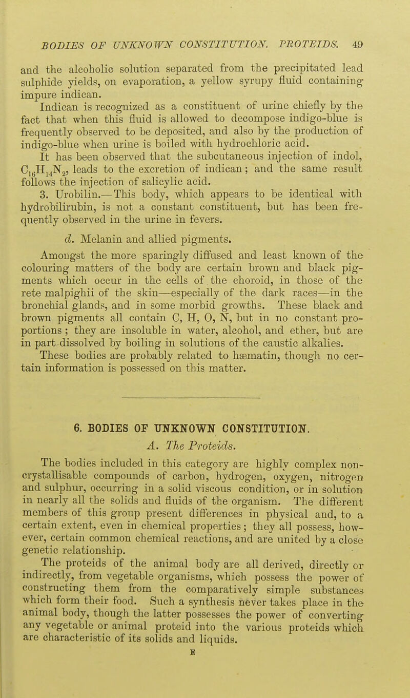 and the alcoholic solution separated from the precipitated lead sulphide yields, on evaporation, a yellow syrupy fluid containing- impure indican. Indican is recognized as a constituent of urine chiefly by the fact that when this fluid is allowed to decompose indigo-blue is frequently observed to be deposited, and also by the production of indigo-blue when urine is boiled with hydrochloric acid. It has been observed that the subcutaneous injection of indol, CjgHj^Ng, leads to the excretion of indican ; and the same result follows the injection of salicylic acid. 3. Urobilin.— This body, which appears to be identical with hydrobilirubin, is not a constant constituent, but has been fre- quently observed in the urine in fevers. d. Melanin and allied pigments, AmoDgst the more sparingly diffused and least known of the colouring matters of the body are certain brown and black pig- ments which occur in the cells of the choroid, in those of the rete malpighii of the skin—especially of the dark races—in the bronchial glands, and in some morbid growths. These black and brown pigments all contain C, H, 0, N, but in no constant pro- portions ; they are insoluble in water, alcohol, and ether, but are in part dissolved by boiling in solutions of the caustic alkalies. These bodies are probably related to hsematin, though no cer- tain information is possessed on this matter. 6. BODIES OF UNKNOWN CONSTITUTION. A. The Proteids. The bodies included in this category are highly complex non- crystallisable compounds of carbon, hydrogen, oxygen, nitrogen and sulphur, occurring in a solid viscous condition, or in solution in nearly all the solids and fluids of the organism. The different members of this group present differences in physical and, to a certain extent, even in chemical properties; they all possess, how- ever, certain common chemical reactions, and are united by a close genetic relationship. The proteids of the animal body are all derived, directly or indirectly, from vegetable organisms, which possess the power of constructing them from the comparatively simple substances which form their food. Such a synthesis never takes place in the animal body, though the latter possesses the power of converting any vegetable or animal proteid into the various proteids which are characteristic of its solids and liquids.