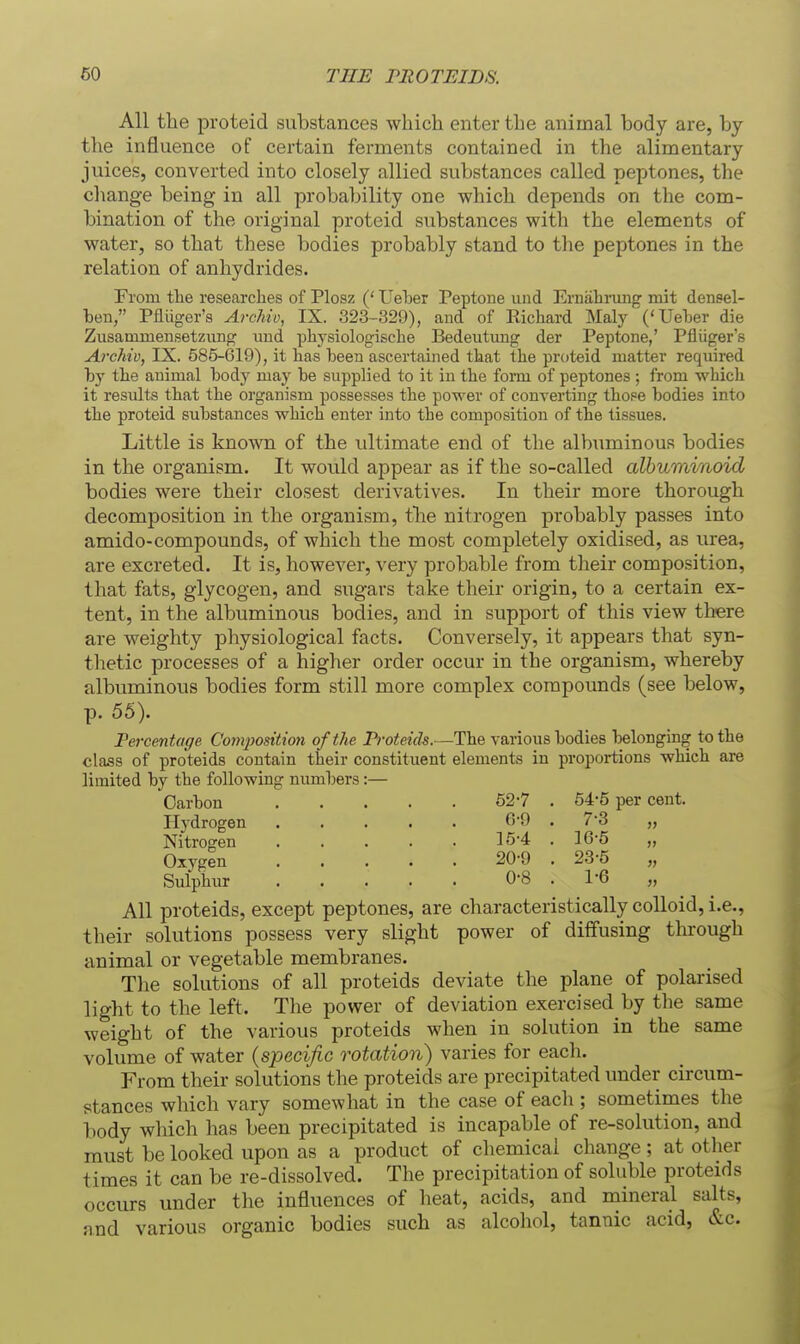 All tlie proteid substances which enter the animal body are, by the influence of certain ferments contained in the alimentary juices, converted into closely allied substances called peptones, the change being in all probability one which depends on the com- bination of the original proteid substances with the elements of water, so that these bodies probably stand to the peptones in the relation of anhydrides. From tlie researches of Plosz (' Ueher Peptone und Ernahrung mit densel- ben/' Pfliiger's ArcJiiv, IX. 323-329), and of Richard Maly'('Ueher die Zusamuiensetzung und physiologische Bedeutxuig der Peptone,' Pfliiger's Archiv, IX. 585-619), it has been ascertained that the proteid matter required hy the animal body may be supplied to it in the form of peptones ; from which it results that the organism possesses the power of converting those bodies into the proteid substances which enter into the composition of the tissues. Little is known of the ultimate end of the albuminous bodies in the organism. It would appear as if the so-called albuminoid bodies were their closest derivatives. In their more thorough decomposition in the organism, tbe nitrogen probably passes into amido-compounds, of which the most completely oxidised, as urea, are excreted. It is, however, very probable from their composition, that fats, glycogen, and sugars take their origin, to a certain ex- tent, in the albuminous bodies, and in support of this view there are weighty physiological facts. Conversely, it appears that syn- thetic processes of a higher order occur in the organism, whereby albuminous bodies form still more complex compounds (see below, p. 55). Fercmtage Compodtion of the Proteids.—The various bodies belonging to the class of proteids contain their constituent elements in proportions which are limited by the following numbers:— Carbon 52-7 . 54-5 per cent. 6-9 . 7-3 „ 15-4 . 16-5 „ 20-9 . 23-5 „ 0-8 . 1-6 Hydrogen Nitrogen Oxygen Sulphur All proteids, except peptones, are characteristically colloid, i.e., their solutions possess very slight power of di{fusing thi-ough animal or vegetable membranes. The solutions of all proteids deviate the plane of polarised light to the left. The power of deviation exercised by the same weight of the various proteids when in solution in the same volume of water {specific rotation) varies for each. From their solutions the proteids are precipitated under circum- stances which vary somewhat in the case of eacli; sometimes the body which has been precipitated is incapable of re-solution, and must be looked upon as a product of chemical change ; at other times it can be re-dissolved. The precipitation of soluble proteids occurs under the influences of heat, acids, and mineral salts, and various organic bodies such as alcohol, tannic acid, &c.