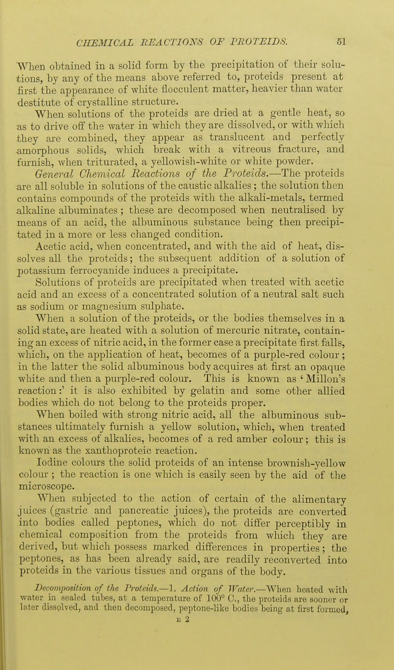When obtained in a solid form by tbe precipitation of their solu- tions, by any of the means above referred to, proteids present at first the appearance of white flocculent matter, heavier than water destitute of crystalline structure. When solutions of the proteids are dried at a gentle heat, so as to drive off the water in which they are dissolved, or with which they are combined, they appear as translucent and perfectly amorphous solids, which break with a vitreous fracture, and furnish, when triturated, a yellowish-white or white powder. General Chemical Reactions of the Proteids.—The proteids are all soluble in solutions of the caustic alkalies; the solution then contains compounds of the proteids with the alkali-metals, termed alkaline albuminates; these are decomposed when neutralised by means of an acid, the albuminous substance being then precipi- tated in a more or less changed condition. Acetic acid, when concentrated, and with the aid of heat, dis- solves all the proteids; the subsequent addition of a solution of potassium ferrocyanide induces a precipitate. Solutions of proteids are precipitated when treated with acetic acid and an excess of a concentrated solution of a neutral salt such as sodium or magnesium sulphate. When a solution of the proteids, or the bodies themselves in a solid state, are heated with a solution of mercuric nitrate, contain- ing an excess of nitric acid, in the former case a precipitate first falls, wMch, on the application of heat, becomes of a purple-red colour; in the latter the solid albuminous body acquires at first an opaque white and then a purple-red colour. This is known as ' Millon's reaction:' it is also exhibited by gelatin and some other allied bodies which do not belong to the proteids proper. When boiled with strong nitric acid, all the albuminous sub- stances ultimately furnish a yellow solution, which, when treated with an excess of alkalies, becomes of a red amber colour; this is known as the xanthoproteic reaction. Iodine colours the solid proteids of an intense brownish-yellow colour ; the reaction is one which is easily seen by the aid of the microscope. When subjected to the action of certain of the alimentary juices (gastric and pancreatic juices), the proteids are converted into bodies called peptones, which do not differ perceptibly in chemical composition from the proteids from which they are derived, but which possess marked differences in properties; the peptones, as has been already said, are readily reconverted into proteids in the various tissues and organs of the body. Decomposition of the Proteids.—1. Action of Water.—When heated with water in sealed tubes, at a temperature of 100° 0., the proteids are sooner or later dissolved, and then decomposed, peptone-like bodies being at first formed, £ 2