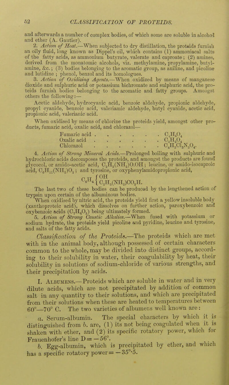 and afterwards a number of complex bodies, of which some are soluble in alcoho'I and ether (A. Gautier). 2. Action of Heat.—When subjected to dry distillation, the proteids furnish an oily fluid, long known as Dippel's oil, wliich contains (1) ammoniacal salts of the fatty acids, as ammonium butyrate, valerate and caproate ; (2) amines, derived from the monatomic alcohols, viz. methylamine, propylamine, butyl- amine, &c.; (3) bodies belonging to the aromatic group, as aniline, and picoline and lutidine ; phenol, benzol and its homologues. 3. Action of Oxidizing Agents.—When oxidized by means of manganese dioxide and sulphuric acid or potassium bichromate and sulphuric acid, the pro- teids furnish bodies belonging to the aromatic and fatty groups. Amongst others the following:— Acetic aldehyde, hydrocyanic acid, benzoic aldehyde, propionic aldehyde, propyl cyanide, benzoic acid, valeriamic aldehyde, butyl cyanide, acetic acid, propionic acid, valerianic acid. When oxidised by means of chlorine the proteids yield, amongst other pro- ducts, fumaric acid, oxalic acid, and chlorazol— 4. Action of Stronff Mineral Acids.—Prolonged boiling with sulphmic and hydrochloric acids decomposes the proteids, and amongst the products are found glycocol, or amido-acetic acid, 02H2(NH2)O.OII; leucine, or amido-isocaproic acid, OgHii(Nri2)02 ; and tyrosine, or oxj'pheuylamidopropionic acid. The last two of these bodies can be produced by the lengthened action of trypsin upon certain of the albuminous bodies. When oxidised by nitric acid, the proteids yield first a yellow insoluble body (xanthoproteic acid), which dissolves on further action, paroxybenzoic and oxybenzoic acids (O7II5O3) being ultimately formed. 5. Action of Strong Caustic Alkalies.—When fused with potassium _ or sodium hydrate, the proteids yield picoline and pyridine, leucine and tyrosine, and salts of the fatty acids. ClassifiGation of the Proteids—The proteids which are met with in the animal body, although possessed of certain characters common to the whole, may be divided into distinct groups, accord- ing to their solubility in water, their coagulability by heat, their solubility in solutions of sodium-chloride of various strengths, and their precipitation by acids. I. Albumens.—Proteids which are soluble in water and in very dilute acids, which are not precipitated by addition of common salt in any quantity to their solutions, and which are precipitated from their solutions when these are heated to temperatures between 60°—70° C. The two varieties of albumens well known are: a. Serum-albumin. The special characters by which it is distinguished from b. are, (1) its not being coagulated when it is shaken with etiier, and (2) its specific rotatory power, whicli for Frauenhofer's line D= — 56°. b. Egg-albumin, which is precipitated by ether, and which has a specific rotatory power = — 35°*5. Fumaric acid . Oxalic acid Chlorazol