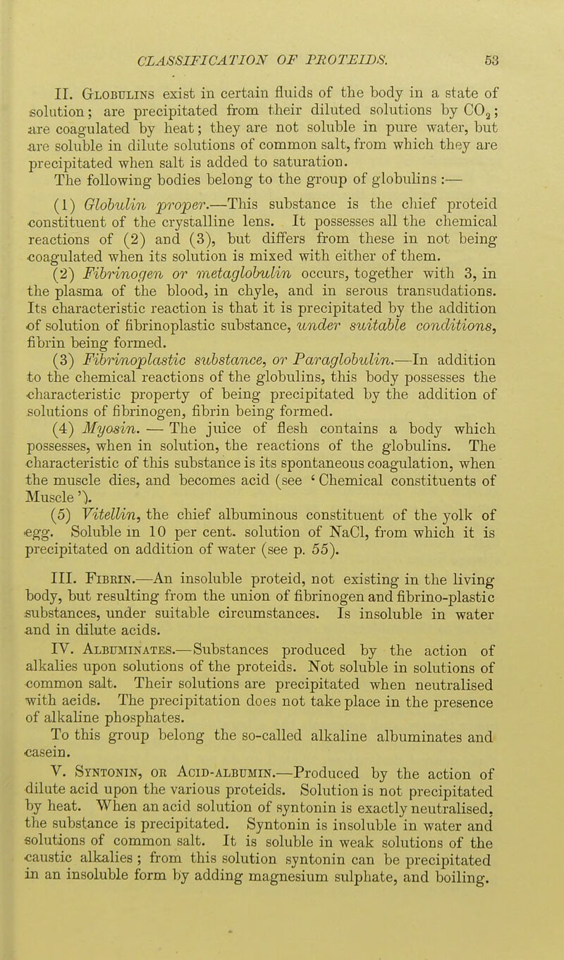 II. Globulins exist in certain fluids of the body in a state of solution; are precipitated from their diluted solutions by COj; are coagulated by heat; they are not soluble in pure water, but are soluble in dilute solutions of common salt, from which they are precipitated when salt is added to saturation. The following bodies belong to the group of globulins :— (1) Globulin projoer.—This substance is the chief proteid •constituent of the crystalline lens. It possesses all the chemical reactions of (2) and (3), but differs from these in not being coagulated when its solution is mixed with either of them. (2) Fibrinogen or metaglobulin occurs, together with 3, in the plasma of the blood, in chyle, and in serous transudations. Its characteristic reaction is that it is precipitated by the addition of solution of hbrinoplastic substance, under suitable conditions, fibrin being formed. (3) FibHnoplastic substance, or Paraglobulin.—In addition to the chemical reactions of the globulins, this body possesses the ■characteristic property of being precipitated by the addition of solutions of fibrinogen, fibrin being formed. (4) Myosin. — The juice of flesh contains a body which possesses, when in solution, the reactions of the globulins. The characteristic of this substance is its spontaneous coagulation, when the muscle dies, and becomes acid (see ' Chemical constituents of Muscle'). (5) Vitellin, the chief albuminous constituent of the yolk of egg. Soluble m 10 per cent, solution of NaCl, from which it is precipitated on addition of water (see p. 55). III. Fibrin.—An insoluble proteid, not existing in the living body, but resulting from the union of fibrinogen and fibrino-plastic substances, under suitable circumstances. Is insoluble in water and in dilute acids. IV. Albuminates.—Substances produced by the action of alkalies upon solutions of the proteids. Not soluble in solutions of ■common salt. Their solutions are precipitated when neutralised with acids. The precipitation does not take place in the presence of alkaline phosphates. To this group belong the so-called alkaline albuminates and ■casein. V. Syntonin, oe Acid-albumin.—Produced by the action of dilute acid upon the various proteids. Solution is not precipitated by heat. When an acid solution of syntonin is exactly neutralised, the substance is precipitated. Syntonin is insoluble in water and solutions of common salt. It is soluble in weak solutions of the caustic alkalies ; from this solution syntonin can be precipitated in an insoluble form by adding magnesium sulphate, and boiling.