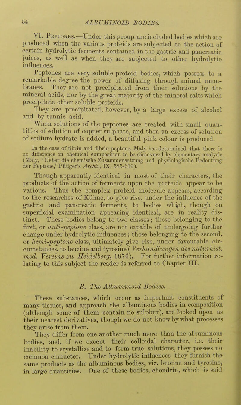 ALBUMINOID BODIES. VI. Peptones.—Under this group are included bodies which are produced when the various proteids are subjected to the action of certain hydrolytic ferments contained in the gastric and pancreatic juices, as well as when they are subjected to other hydrolytic influences. Peptones are very soluble proteid bodies, which possess to a remarkable degree the power of diffusing through animal mem- branes. They are not precipitated from their solutions by the mineral acids, nor by the great majority of the mineral salts which precipitate other soluble proteids. They are precipitated, however, by a large excess of alcohol and by tannic acid. When solutions of the peptones are treated with small quan- tities of solution of copper sulphate, and then an excess of solution of sodium hydrate is added, a beautiful pink colour is produced. In tlie case of fibrin and fibrin-peptone, Maly lias detennined that there is no difference in chemical composition to be discovered by elementary analysis (Maly, ' Ueber die chemische Zusammensetzmig und physiologische Bedeutung der Peptone,' Pfluger's Archiv, IX. 585-619). Though apparently identical in most of their characters, t.he products of the action of ferments upon the proteids appear to be various. Thus the complex proteid molecule appears, according- to the researches of Kiihne, to give rise, under the influence of the gastric and pancreatic ferments, to bodies whj^h, though on superficial examination appearing identical, are in reality dis- tinct. These bodies belong to two classes; those belonging to the first, or anti-peptone class, are not capable of undergoing further change under hydrolytic influences; those belonging to the second, or hemi-peptone class, ultimately give rise, under favourable cir- cumstances, to leucine and tyrosine ( Verhandlungen cles naturhist. med. Vereins zu Heidelberg, 1876). For further information re- lating to this subject the reader is referred to Chapter III. B. The Albuminoid Bodies. These substances, which occur as important constituents of many tissues, and appi'oach the albuminous bodies in composition (although some of them contain no sulphur), are looked upon as their nearest derivatives, though we do not know by what processes they arise from them. They differ from one another much more than the albuminous bodies, and, if we except their colloidal character, i.e. their inability to crystallize and to form true solutions, they possess no common character. Under hydrolytic influences they furnish tlie same products as the albuminous bodies, viz. leucine and tyrosine, in large quantities. One of these bodies, chondrin, which is said