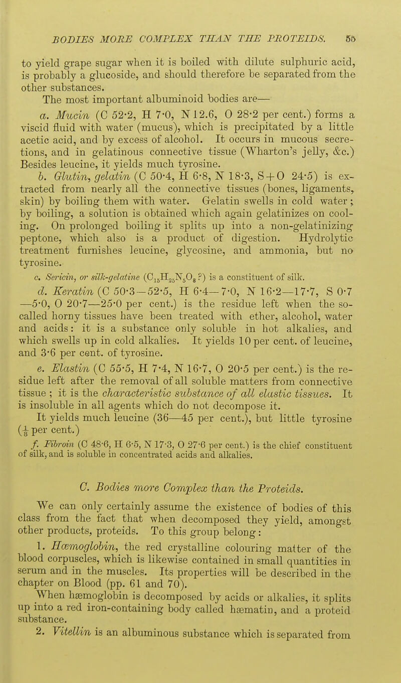 BODIES MORE COMPLEX THAN THE FROTEIBS. 5& to yield grape sugar when it is boiled with dilute sulphuric acid, is probably a glucoside, and should therefore be separated from the other substances. The most important albuminoid bodies are— a. Mucin (C 52-2, H 7-0, 1^12.6, 0 28-2 per cent.) forms a viscid fluid with water (mucus), which is precipitated by a little acetic acid, and by excess of alcohol. It occurs in mucous secre- tions, and in gelatinous connective tissue (Wharton's jelly, &c.) Besides leucine, it yields much tyrosine. h. Glutin, gelatin (C 50-4, H 6-8, N 18-3, S + 0 24-5) is ex- tracted from nearly all the connective tissues (bones, ligaments, skin) by boiling them with water. Grelatin swells in cold water ; by boiling, a solution is obtained which again gelatinizes on cool- ing. On prolonged boiling it splits up into a non-gelatinizing peptone, which also is a product of digestion. Hydrolytic treatment furnishes leucine, glycosine, and ammonia, but no tyrosine. c. Sericin, or silk-gelatine (pi^i^fi^ ?) is a constituent of silk. d. Keratin (C 50-3-52-5, H 6-4—7-0, N 16-2—17-7, S 0-7 —5-0, 0 20*7—25*0 per cent.) is the residue left when the so- called horny tissues have been treated with ether, alcohol, water and acids: it is a substance only soluble in hot alkalies, and which swells up in cold alkalies. It yields 10 per cent, of leucine, and 3*6 per cent, of tyrosine. e. Elastin (C 55-5, H 7-4, N 16-7, 0 20-5 per cent.) is the re- sidue left after the removal of all soluble matters from connective tissue ; it is the characteristic substance of all elastic tissues. It is insoluble in all agents which do not decompose it. It yields much leucine (36—45 per cent.), but little tyrosine (i per cent.) /. Fibroin (0 48-6, II 6-5, N 17-3, 0 27-6 per cent.) is tlie cMef constituent of silk, and is soluble in concentrated acids and alkalies. C. Bodies more Complex than the Proteids. We can only certainly assume the existence of bodies of this class from the fact that when decomposed they yield, amongst other products, proteids. To this group belong 1. Ecemoglobin, the red crystalline colouring matter of the blood corpuscles, which is likewise contained in small quantities in serum and in the muscles. Its properties will be described in the chapter on Blood (pp. 61 and 70). When haemoglobin is decomposed by acids or alkalies, it splits up into a red iron-containing body called hasmatin, and a proteid substance. 2. Vitellin is an albuminous substance which is separated from