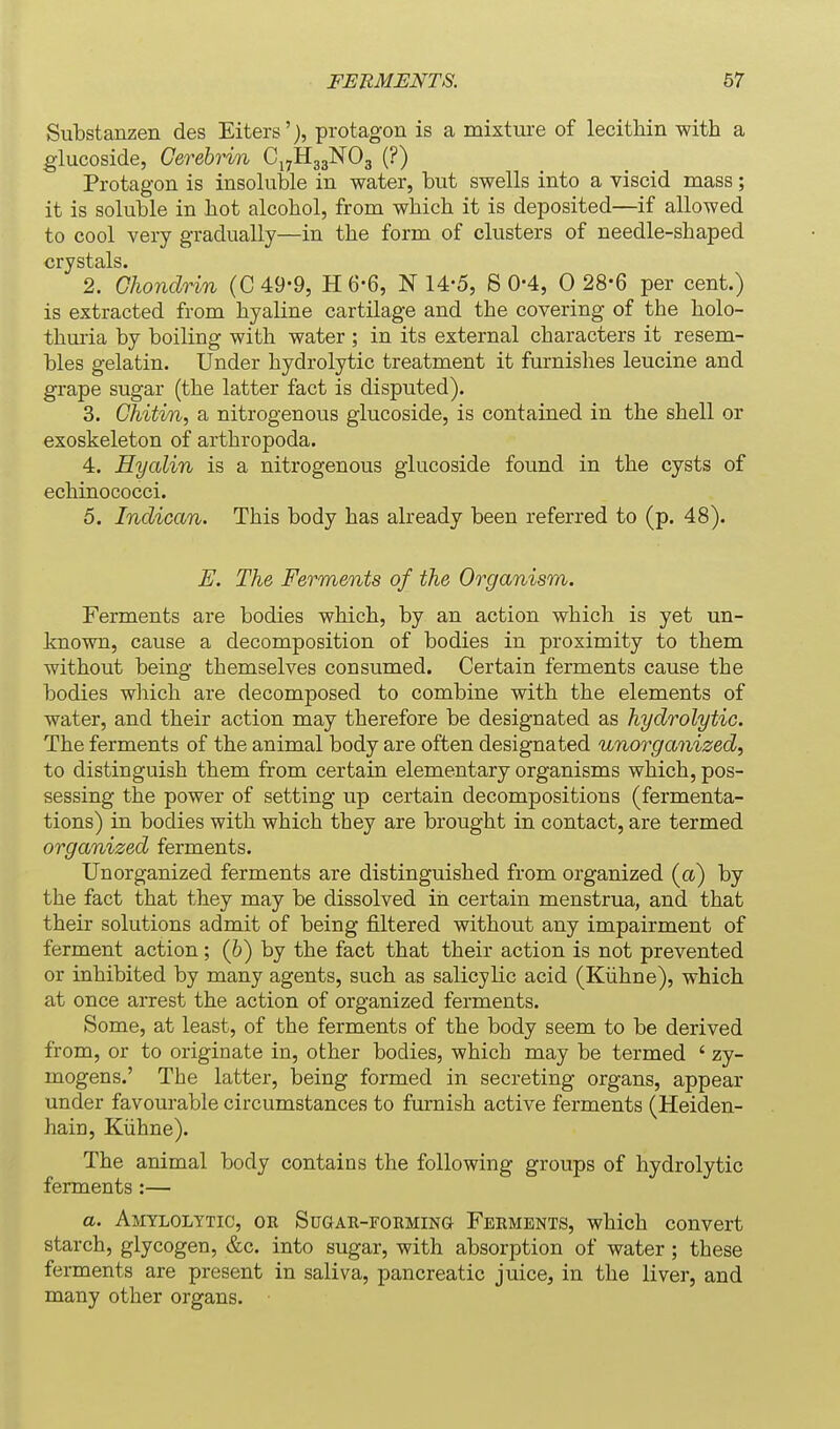 Substanzen des Eiters'), protagon is a mixture of lecitMn with a glucoside, Gerebri/n CjjHggNOg (?) Protagon is insoluble in water, but swells into a viscid mass; it is soluble in hot alcohol, from which it is deposited—if allowed to cool very gradually—in the form of clusters of needle-shaped crystals. 2. Chondrin (C49-9, H6-6, N 14-5, S 0-4, 0 28-6 per cent.) is extracted from hyaline cartilage and the covering of the holo- thmia by boiling with water; in its external characters it resem- bles gelatin. Under hydrolytic treatment it furnishes leucine and grape sugar (the latter fact is disputed). 3. Chitin, a nitrogenous glucoside, is contained in the shell or exoskeleton of arthropoda. 4. Hyalin is a nitrogenous glucoside found in the cysts of echinococci. 5. Indican. This body has already been referred to (p. 48). E. The Ferments of the Organism. Ferments are bodies which, by an action which is yet un- known, cause a decomposition of bodies in proximity to them without being themselves consumed. Certain ferments cause the bodies which are decomposed to combine with the elements of water, and their action may therefore be designated as hydrolytic. The ferments of the animal body are often designated unorganized, to distinguish them from certain elementary organisms which, pos- sessing the power of setting up certain decompositions (fermenta- tions) in bodies with which they are brought in contact, are termed organized ferments. Unorganized ferments are distinguished from organized (a) by the fact that they may be dissolved in certain menstrua, and that their solutions admit of being filtered without any impairment of ferment action; (6) by the fact that their action is not prevented or inhibited by many agents, such as salicylic acid (Kiihne), which at once arrest the action of organized ferments. Some, at least, of the ferments of the body seem to be derived from, or to originate in, other bodies, which may be termed ' zy- mogens.' The latter, being formed in secreting organs, appear under favourable circumstances to furnish active ferments (Heiden- hain, Kiihne). The animal body contains the following groups of hydrolytic ferments:— a. Amylolytic, OR SuaAU-FoiiMiNG Ferments, which convert starch, glycogen, &c. into sugar, with absorption of water; these ferments are present in saliva, pancreatic juice, in the liver, and many other organs.