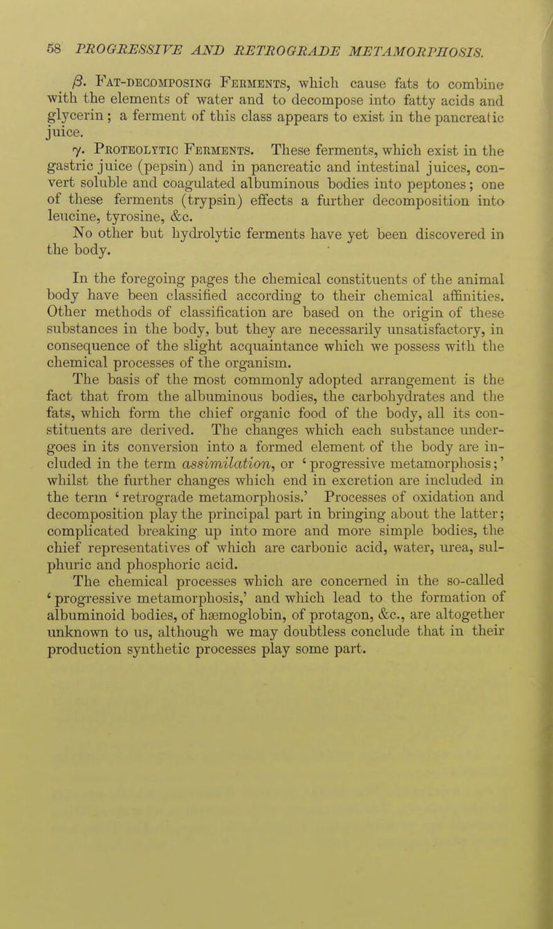 /9. FAT-DEcoMPOSiNa P^ERMBNTS, whicli cause fats to combine with the elements of water and to decompose into fatty acids and glycerin; a ferment of this class appears to exist in the pancreatic juice, 7. Proteolytic Ferments. These ferments, which exist in the gastric juice (pepsin) and in pancreatic and intestinal juices, con- vert soluble and coagulated albuminous bodies into peptones; one of these ferments (trypsin) effects a further decomposition into leucine, tyrosine, &c. No other but hydrolytic ferments have yet been discovered in the body. In the foregoing pages the chemical constituents of the animal body have been classified according to their chemical affinities. Other methods of classification are based on the origin of these substances in the body, but they are necessarily unsatisfactory, in consequence of the slight acquaintance which we possess with the chemical processes of the organism. The basis of the most commonly adopted arrangement is the fact that from the albuminous bodies, the carbohydrates and the fats, which form the chief organic food of the body, all its con- stituents are derived. The changes which each substance under- goes in its conversion into a formed element of the body are in- cluded in the term assimilation, or ' progressive metamorphosis;' whilst the further changes which end in excretion are included in the term ' retrograde metamorphosis.' Processes of oxidation and decomposition play the principal part in bringing about the latter; complicated breaking up into more and more simple bodies, the chief representatives of which are carbonic acid, water, urea, sul- phuric and phosphoric acid. The chemical processes which are concerned in the so-called ' progressive metamorphosis,' and which lead to the formation of albuminoid bodies, of haemoglobin, of protagon, &c., are altogether unknown to us, although we may doubtless conclude that in their production synthetic processes play some part.
