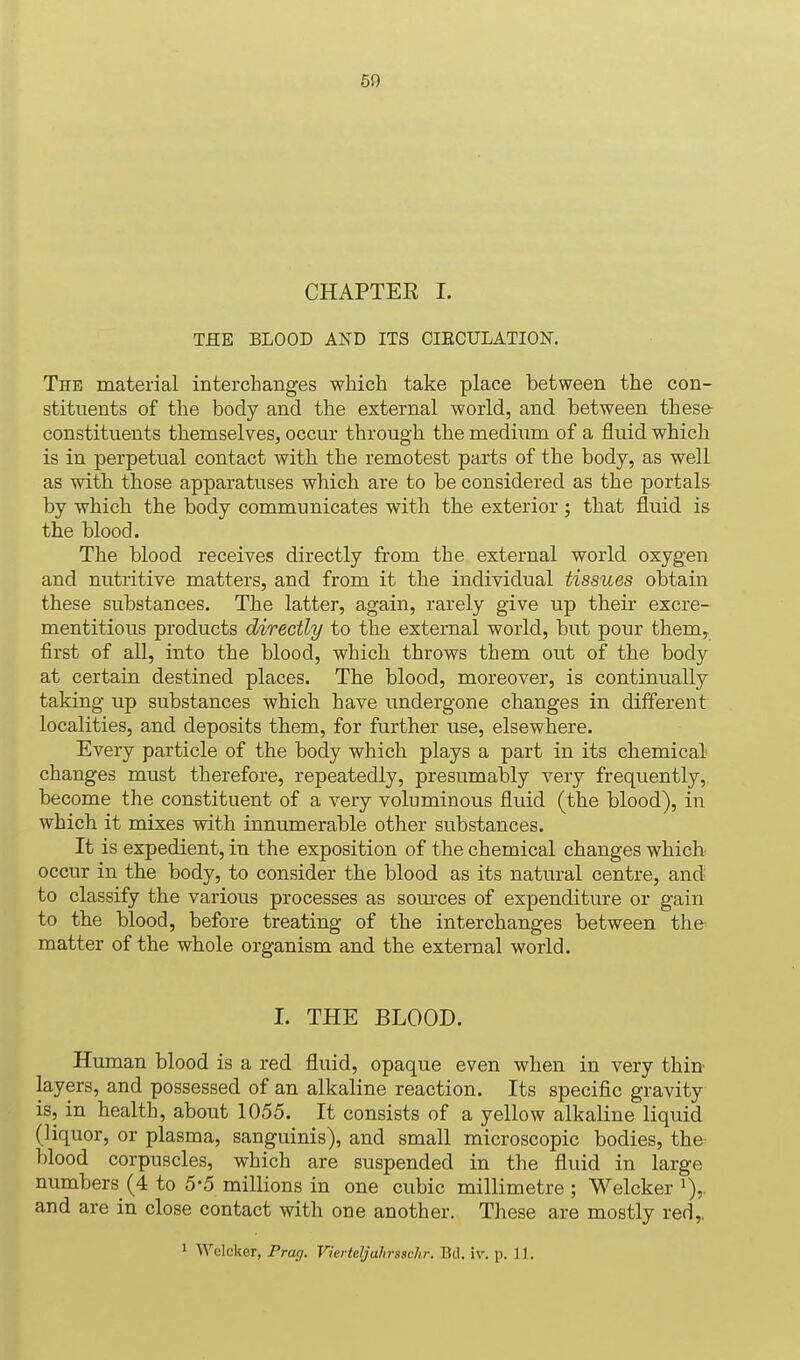 CHAPTEE I. THE BLOOD AND ITS CIKCULATION. The material interchanges which take place between the con- stituents of the body and the external world, and between these constituents themselves, occur through the medium of a fluid which is in perpetual contact with the remotest parts of the body, as well as with those apparatuses which are to be considered as the portals by which the body communicates with the exterior; that fluid is the blood. The blood receives directly from the external world oxygen and nutritive matters, and from it the individual tissues obtain these substances. The latter, again, rarely give up their excre- mentitious products directly to the external world, but pour them, first of all, into the blood, which throws them out of the body at certain destined places. The blood, moreover, is continually taking up substances which have undergone changes in different localities, and deposits them, for further use, elsewhere. Every particle of the body which plays a part in its chemical changes must therefore, repeatedly, presumably very frequently,, become the constituent of a very voluminous fluid (the blood), in which it mixes with innumerable other substances. It is expedient, in the exposition of the chemical changes which occur in the body, to consider the blood as its natural centre, and to classify the various processes as sources of expenditiure or gain to the blood, before treating of the interchanges between the- matter of the whole organism and the external world. 1. THE BLOOD. Human blood is a red fluid, opaque even when in very thin layers, and possessed of an alkaline reaction. Its specific gravity is, in health, about 1055. It consists of a yellow alkaline liquid (liquor, or plasma, sanguinis), and small microscopic bodies, the- blood corpuscles, which are suspended in the fluid in large numbers (4 to 5*5 millions in one cubic millimetre ; Welcker i),. and are in close contact with one another. These are mostly red,. 1 Welcker, Frag. Vierteljalirssclir. Bd. iv. p. 11.