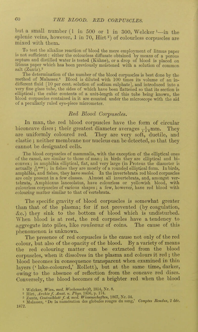 GO THE BLOOD. RED COHPUSCLES. but a small number (1 in 500 or 1 in 300, Welckerin the splenic veins, however, 1 in 70, Hirt 2) of colourless corpuscles are mixed with them. To test the alkaline reaction of blood the mere employment of litmus paper is not sufficient: either the colourless dilFusate obtained l)y means of a porous septum and distilled water is tested (Kiihne), or a drop of blood is placed on litmus paper which has been previously moistened with a solution of common salt (Zuntz).3 The determination of the number of the blood corpuscles is best done by the rnethod of Malassez.'* Blood is diluted with 100 times its volume of an in- difterent fluid [10 per cent, solution of sodium sulphate], and introduced into a very fine glass tube, the sides of which have been flattened so that its section is elliptical; the cubic contents of a unit-length of this tube being known, the blood corpuscles contained in it are counted under the microscope with the aid of a peculiarly ruled eye-piece micrometer. Red Blood Corpuscles. In man, the red blood corpuscles have the form of circular biconcave discs ; their greatest diameter averages y-^mm. They are uniformly coloured red. They are very soft, ductile, and elastic ; neither membrane nor nucleus can be detected, so that they cannot be designated cells. The blood corpuscles of mammalia, with the exception of the elliptical ones of the camel, are similar to those of man; in birds they are elliptical and bi- convex ; in amphibia elliptical, flat, and very large (in Proteus the diameter is actually j^™) ; iu fishes they are mostly of a rounded elliptical form. In birds, amphibia, and tishes, they have nuclei. In the invertebrata red blood coi-puscles are only present in a few classes. Almost all invertebrata, and, amongst ver- tebrata, Amphioxus lanceolatus, have colourless or yellowish blood, with colourless corpuscles of various shapes ; a few, however, have red blood with colouring matter similar to that of vertebrata. The specific gravity of blood corpuscles is somewhat greater than that of the plasma; for if not prevented (by coagulation, &c.) they sink to the bottom of blood which is undisturbed. When blood is at rest, the red corpuscles have a tendency to iiggregate into piles, like rouleaux of coins. The cause of this phenomenon is unknown. The presence of red corpuscles is the cause not only of the red colour, but also of the opacity of the blood. By a variety of means the red colouring matter can be extracted from the blood corpuscles, when it dissolves in the plasma and colours it red ; tlie blood becomes in consequence transparent when examined in thin layers (' lake-coloured,' Eollett), but at the same time, darker, owing to the absence of reflection from the concave red discs. ■Conversely, the blood becomes of a brighter red when the blood 1 Welcker, Wien. med. Wochenschrift, 1854, Nr. 8. 2 Hirt, Archivf. Anat. u. Phys. 1856, p. 174. 5 Zuntz, Centralblatt f. d. med. TVissenschaften, 1867, Nr. 34. * Malassez, ' De la nume'ration des globules rouges du sang,' Comptes JRendus, 2 d6c. 1872.