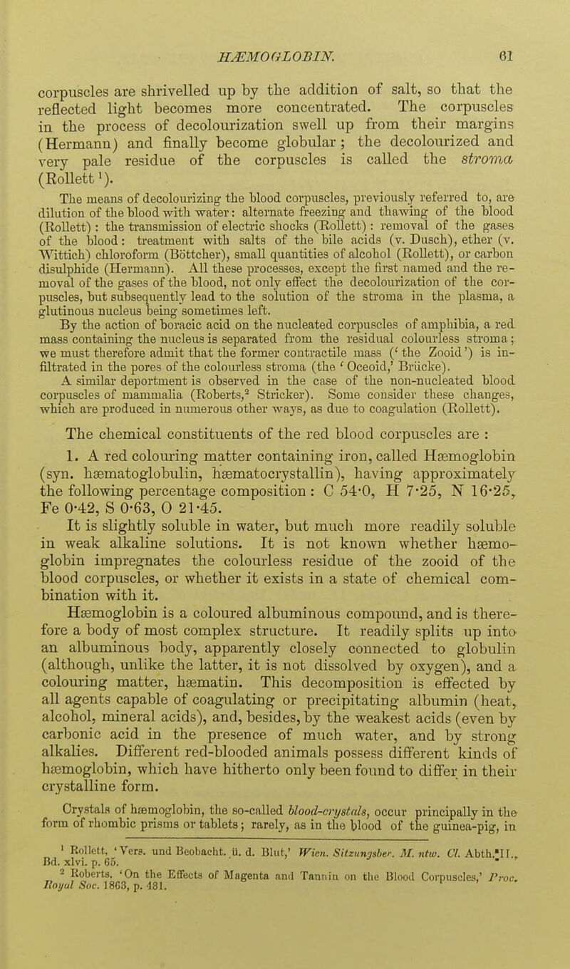 corpuscles are shrivelled up by the addition of salt, so that the reflected light becomes more concentrated. The corpuscles in the process of decolourization swell up from their margins (Hermann) and finally become globular; the decolourized and very pale residue of the corpuscles is called the stroma (Rolletti). The means of decolourizing the blood corpuscles, previously referred to, are dilution of the blood with water: alternate freezing and thawing of the blood (RoUett) : the transmission of electric shocks (Rollett) : removal of the gases of the blood: treatment with salts of the bile acids (v. Diisch), ether (v. Wittich) chloroform (Bottcher), small quantities of alcohol (Rollett), or carbon disulphide (Hermann). All these processes, except the first named and the re- moval of the gases of the blood, not only effect the decolourization of the cor- puscles, but subsequently lead to the solution of the stroma in the plasma, a glutinous nucleus being sometimes left. By the action of boracic acid on the nucleated corpuscles of amphibia, a red mass containing the nucleus is separated from the residual colourless stroma; we must therefore admit that the former contractile mass (' the Zooid') is in- filtrated in the pores of the colourless stroma (the ' Oceoid,' Briicke). A similar deportment is observed in the case of the non-nucleated blood corpuscles of mammalia (Roberts,^ Strieker). Some consider these changes, which are produced in numerous other ways, as due to coagulation (Rollett). The chemical constituents of the red blood corpuscles are : 1. A red colouring matter containing iron, called HEemoglobin (syn. hjBmatoglobulin, hsematocrystallin), having approximately the following percentage composition : C 54-0, H 7*25, N 1625y Fe 0-42, S 0-63, 0 21-45. It is slightly soluble in water, but much more readily soluble in weak alkaline solutions. It is not known whether haemo- globin impregnates the colourless residue of the zooid of the blood corpuscles, or whether it exists in a state of chemical com- bination with it. Haemoglobin is a coloured albuminous compound, and is there- fore a body of most complex structure. It readily splits up into an albuminous body, apparently closely connected to globulin (although, unlike the latter, it is not dissolved by oxygen), and a colouring matter, hsematin. This decomposition is effected by all agents capable of coagulating or precipitating albumin (heat, alcohol, mineral acids), and, besides, by the weakest acids (even by carbonic acid in the presence of much water, and by strong alkalies. Different red-blooded animals possess different kinds of haemoglobin, which have hitherto only been found to differ in their crystalline form. Crystals of haemoglobin, the so-called blood-crystals, occur principally in the form of rhombic prisms or tablets; rarely, as in the blood of the gumea-pig, in ' Rollett, 'Vers, und Beobacht. U. d. Blut,' Wien. Sitzunosber. M. ntw. CI. Abth.'II., Bd. xlvi. p. 65. ■  ' 2 Koberts, 'On the Effects of Magenta ami Tannin on the Blood Corpuscles' 7'roc, lioi/ul Soc. 18C3, p. 481.