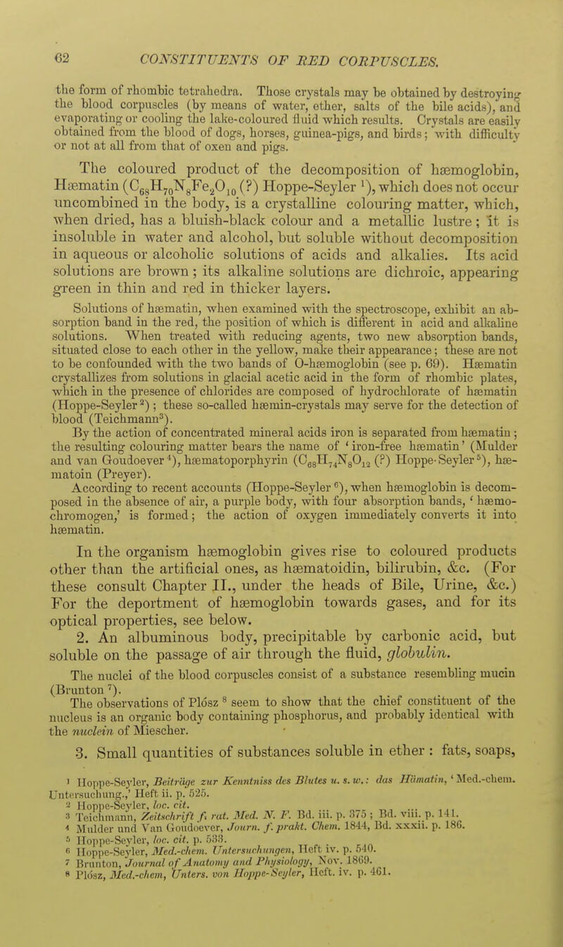 CONSTITUENTS OF RED CORPUSCLES the form of rliombic tetrahedra. Tliose crystals may be obtained by destroyiufr tlie blood corpuscles (by means of water, ether, salts of the bile acids), and evaporating or cooling the lake-coloured fluid which results. Crystals are easily obtained from the blood of dogs, horses, guinea-pigs, and birds; with difficulty or not at all from that of oxen and pigs. The coloured product of the decomposition of hiEmoglobin, Haematin (CggHyoNyFe^Ojo (?) Hoppe-Seyler '), whicli does not occur uncombined in the body, is a crystalline colouring matter, which, when dried, has a bluish-black colour and a metallic lustre; It is insoluble in water and alcohol, but soluble without decomposition in aqueous or alcoholic solutions of acids and alkalies. Its acid solutions are brown ; its alkaline solutions are dichroic, appearing green in thin and red in thicker layers. Solutions of heematin, when examined with the spectroscope, exhibit an ab- sorption band in the red, the position of which is different in acid and alkaline solutions. When treated with reducing agents, two new absorption bands, situated close to each other in the yellow, make their appearance; these are not to be confounded with the two bauds of O-htemoglobin (see p. 69). Hsematin crystallizes fi'om solutions in glacial acetic acid in the form of rhombic plates, which in the presence of chlorides are composed of hydrochlorate of hsematin (Hoppe-Seyler *) ; these so-called hcemin-crystals may serve for the detection of blood (Teichmann^). By the action of concenti-ated mineral acids iron is separated from hsematin ; the resulting colouring matter bears the name of ' iron-free hgematin' (Mulder and van Goudoever*), haematoporphyrin (OggH^^NgOij (?) Hoppe-Seyler*), hse- matoin (Preyer). According to recent accounts (Hoppe-Seyler), when haemoglobin is decom- posed in the absence of air, a purple body, with four absorption bands, ' haemo- chromogen,' is formed; the action of oxygen immediately converts it into hcematin. In the organism haemoglobin gives rise to coloured products other than the artificial ones, as hgematoidin, bilirubin, &c. (For these consult Chapter II., under the heads of Bile, Urine, &c.) For the deportment of haemoglobin towards gases, and for its optical properties, see below. 2. An albuminous body, precipitable by carbonic acid, but soluble on the passage of air tlarough the fluid, globulin. The nuclei of the blood corpuscles consist of a substance resembling mucin (Brunton'). The observations of Plosz ^ seem to show that the chief constituent of the nucleus is an organic body containing phosphorus, and probably identical with the nuclein of Miescher. 3. Small quantities of substances soluble in ether : fats, soaps, ' lloppe-Seyler, 5e(V7 a(7e zur Kenntniss des Bhites u. s.tv.: das Hiimatin, ' Mcd.-chem. UntiM-suclnmg.,' Heft, ii. p.'52.5. 2 Hoppe-Seyler, loc. cit. 3 Teichmann, Zeitxchrift f> rat. Med. N. F. Bd. iii. p. 37o ; Bd. vni. p. 141. < Mulder und Vnn Goudo'ever, Journ. f.prakt. Chem. 1844, Bd. xxxii. p. 186. ■'' lloppc-Sevler,/(»c. cj<. p. .533. « Hoppe-Seyler, Med.-chem. Uiitersurhimgen, Heft iv. p. 540. ' Brunton, Journal of Anatomy and F/ii/siologt/, Nov. 1869. « ri()sz, Mcd.-c/iem, '(Inters, von lloppe-Scyler, Heft. iv. p. 461.