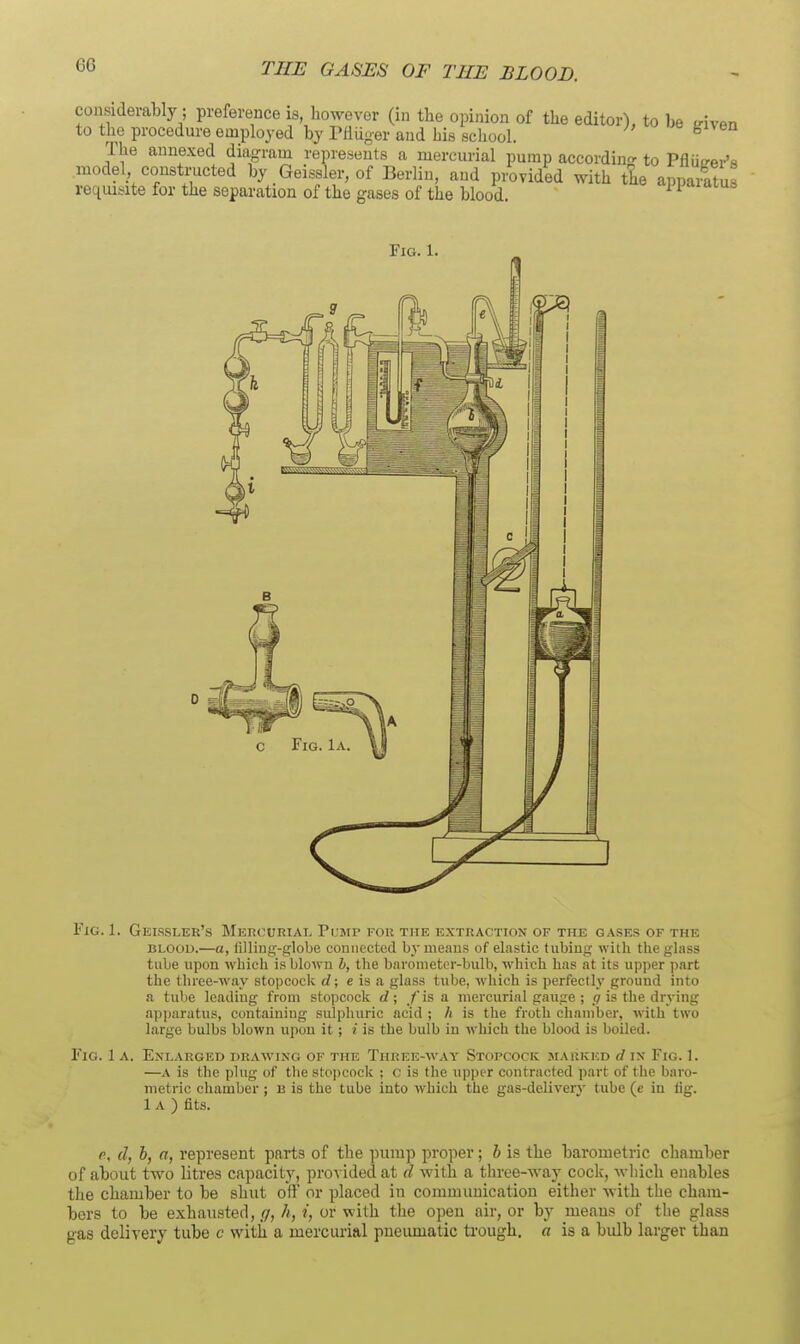 considerably; preference is however (in the opinion of the editor), to be triven to the procedure emplo^-ed by Pfliiger and his school. ^ The annexed diii<jram represents a mercurial pump accordin'^ to Pflurrer's model constructed by Geissler, of Berlin, and provided with the appaiftus reqiu^-ite for the separation of the gases of the blood. ^ Fig. 1. Fig. 1. Geissler's Mercuriai. Pi.'mp for the extractiox of the gases of the BLOOU.—a, lilling-globe couiiccted by menus of elastic tubiug with the glass tube upon which is blown h, the barometcr-bulb, which has at its upper part the three-way stopcock d; e is a glass tube, which is perfectly ground into a tube leading from stopcock d; fis a mercurial gauge ; ^ is the drying apparatus, containing sulphuric acid ; h is the froth chamber, with two large bulbs blown upon it ; i is the bulb in which the blood is boiled. Fig. 1 A. Enlarged drawing of the Three-way Stopcock marked d in Fig. 1. —A is the plug of the stopcock ; c is the upper contracted part of the baro- metric chamber; u is the tube into which the gas-deliverv tube (e in fig. 1 A ) fits. p, d, h, a, represent parts of the pump proper ; h is the barometric chamber of about two litres capacity, proA ided at d with a three-way cock, wliich enables the chamber to be shut off or placed in communication either with the cham- bers to be exhausted, g, h, i, or with tlie open air, or by means of the glass gas delivery tube c with a mercurial pneumatic ti-ough. a is a bulb larger than