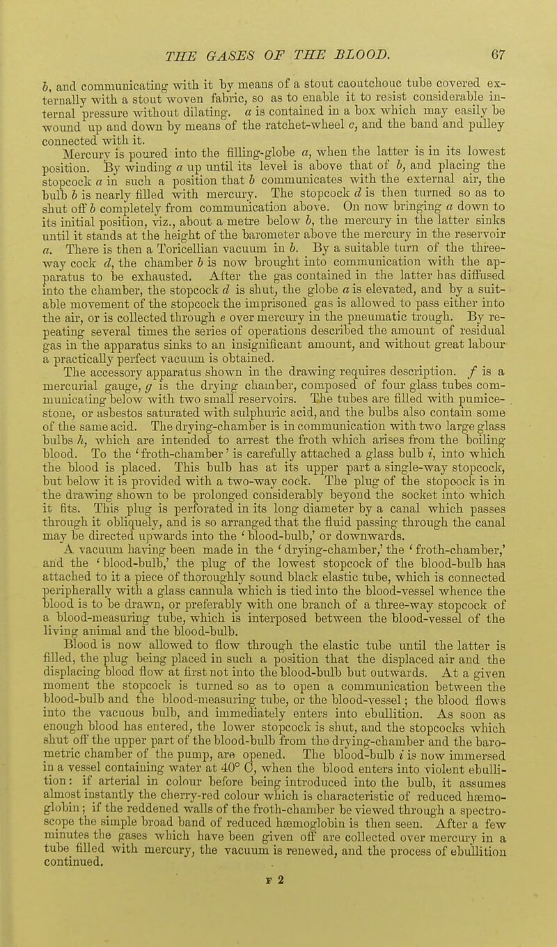 b, and communicating with it by means of a stout caoutchouc tube covered ex- ternally with a stout woven fabiic, so as to enable it to resist considerable in- ternal pressure without dilating, a is contained in a box which may easily be wound up and down by means of the ratchet-wheel c, and the band and pulley connected with it. Mercury is poui-ed into the filling-globe a, when the latter is in its lowest position. By winding a up until its level is above that of h, and placing the stopcock a in such a position that h communicates with the external air, the bulb h is nearly filled with mercury. The stopcock d is then turned so as to shut off b completely from communication above. On now bringing a down to its initial position, viz., about a metre below b, the mercury in the latter sinks until it stands at the height of the barometer above the mercury in the reservoir a. There is then a Toricellian vacuum in b. By a suitable turn of the three- way cock d, the chamber b is now brought into communication with the ap- paratus to be exhausted. After the gas contained in the latter has diiFused iuto the chamber, the stopcock d is shut, the globe a is elevated, and by a suit- able movement of the stopcock the imprisoned gas is allowed to pass either iuto the au-, or is collected through e over mercury in the pneumatic trough. By re- peating several times the series of operations described the amount of residual gas in the apparatus sinks to an insignificant amount, and without great laboiu' a practically perfect vacuum is obtained. The accessory apparatus shown in the drawing requires description. / is a mercurial gauge, g is the drying chamber, composed of fom- glass tubes com- municating below with two small reservoirs. The tubes are filled with pumice- stone, or asbestos saturated with sulphuric acid, and the bulbs also contain some of the same acid. The drying-chamber is in communication with two large glass bulbs h, which are intended to arrest the froth which arises fi-om the boiliug blood. To the ' froth-chamber' is carefidly attached a glass bulb i, into which the blood is placed. This bulb has at its upper part a single-way stopcock, but below it is provided with a two-way cock. The plug of the stopooclc is in the drawing shown to be prolonged considerably beyond the socket into which it fits. This plug is perforated in its long diameter by a canal which passes through it obliquely, and is so arranged that the fluid passing through the canal may be directed upwards into the ' blood-bulb,' or downwards. A vacuiuu having been made in the ' drying-chamber,' the ' froth-chamber,' and the ' blood-bulb,' the plug of the lowest stopcock of the blood-bulb has attached to it a piece of thoroughly sound black elastic tube, which is connected peripherally with a glass cannula which is tied into the blood-vessel whence the blood is to be drawn, or preferably with one branch of a three-way stopcock of a blood-measuring tube, which is interposed between the blood-vessel of the living animal and the blood-bulb. Blood is now allowed to flow through the elastic tube until the latter is filled, the plug being placed in such a position that the displaced air and the displacing blood flow at first not into the blood-bulb but outwards. At a given moment the stopcock is turned so as to open a communication between the blood-bulb and the blood-measuring tube, or the blood-vessel; the blood flows into the vacuous bulb, and immediately enters into ebullition. As soon as enough blood has entered, the lower stopcock is shut, and the stopcocks which shut off the upper part of the blood-bulb from the drying-chamber and the baro- metric chamber of the pump, are opened. The blood-bulb i is now immersed in a vessel containing water at 40° 0, when the blood enters into violent ebulli- tion : if arterial in colour before being introduced into the bulb, it assumes almost instantly tlie cherry-red colour which is characteristic of reduced htemo- globin ; if the reddened walls of the froth-chamber be viewed through a spectro- scope the simple broad band of reduced hajmoglobin is then seen. After a few minutes tlie gases which have been given off are collected over mercury in a tube filled with mercury, the vacuum is renewed, and the process of abullitiou continued. ■B 2