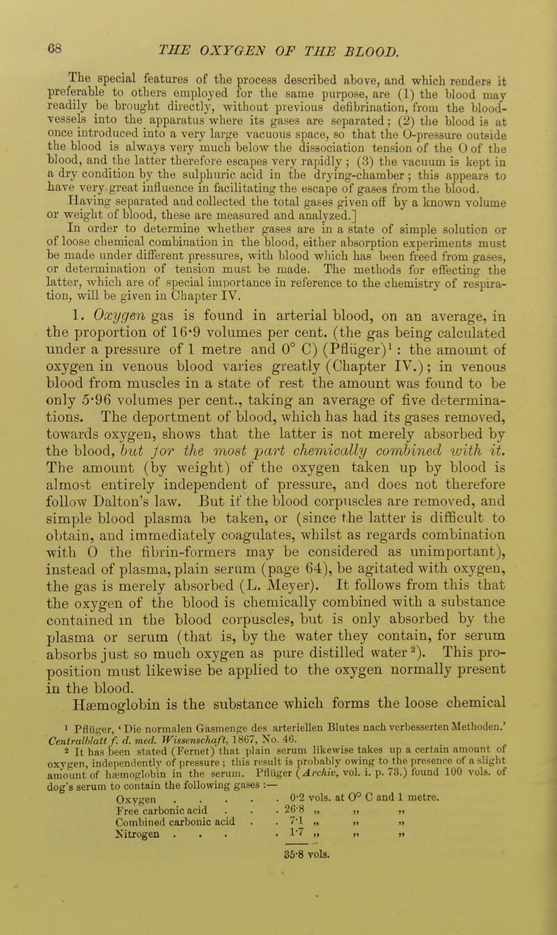 The special features of the process described above, and which renders it preferable to others employed for the same purpose, are (1) the blood may readily be brought directly, without previous defibrination, from the blood- vessels into the apparatus where its gases are separated; (2) the blood is at once introduced into a very large vacuous space, so that the O-pressure outside the blood is always very much below the dissociation tension of the 0 of the blood, and the latter therefore escapes very rapidly ; (3) tlie A'acuum is kept in a dry condition by the sulphuric acid in the drying-chamber ; this appears to have very great influence in facilitating the escape of gases from the blood. Having separated and collected the total gases given off by a known volume or weight of blood, these are measured and analyzed.] In order to determine whether gases are in a state of simple solution or of loose chemical combination in the blood, either absorption experiments must be made under different pressures, with blood which has been freed from gases, or determination of tension must be made. The methods for effecting the latter, which are of special imi3ortance in reference to the chemistry of respira- tion, will be given in Chapter IV. 1. Oxygen gas is found in arterial blood, on an average, in the proportion of 16*9 volumes per cent, (the gas being calculated under a pressure of 1 metre and 0° C) (Pfliiger)' : the amount of oxygen in venous blood varies greatly (Chapter IV.); in venous blood from muscles in a state of rest the amount was found to be only 5*96 volumes per cent., taking an average of five determina- tions. The deportment of blood, which has had its gases removed, towards oxygen, shows that the latter is not merely absorbed by the blood, hid J or the most part chemically combined luith it. The amount (by weight) of the oxygen taken up by blood is almost entirely independent of pressure, and does not therefore follow Dalton's law. But if the blood corpuscles are removed, and simple blood plasma be taken, or (since the latter is difficult to obtain, and immediately coagulates, whilst as regards combination with 0 the fibrin-formers may be considered as unimportant), instead of plasma, plain serum (page 64), be agitated with oxygen, the gas is merely absorbed (L. Meyer), It follows from this that the oxygen of the blood is chemically combined with a substance contained m the blood corpuscles, but is only absorbed by the plasma or serum (that is, by the water they contain, for serum absorbs just so much oxygen as pure distilled water ^). This pro- position must likewise be applied to the oxygen normally present in the blood. Hsemoglobin is the substance which forms the loose chemical 1 Pfluger,' Die normalen Gasmensre des arteriellen Blutes nach verbesserten Methoden.' Centralhlatt f. d. med. Wissenschaft, 1867, No. 46. 2 It has been stated (Fernet) that plain serum likewise taices up a certain amount of oxygen, independently of pressure ; this result is probably owing to the presence of a slight amount of ha;moglobin in the serum. Pfliiger (Archiv, vol. i. p. 73.) found 100 vols, of dog's serum to contain the following gases :— Oxygen 0-2 vols, at 0° C and 1 metre. Free carbonic acid . . . 26-8 „ „ „ Combined carbonic acid . . 7*1 „ „ „ Nitrogen ... • 17 ,f » » 35-8 vols.