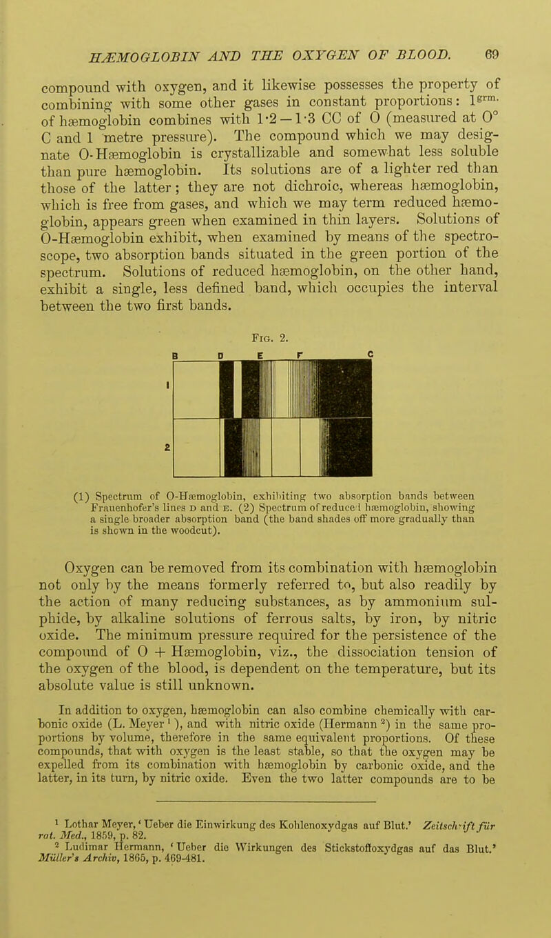 compound with oxygen, and it likewise possesses the property of combining- with some other gases in constant proportions: l^^- of hsemoglobin combines with 1-2 —1-3 CC of 0 (measured at 0° C and 1 metre pressm-e). The compound which we may desig- nate 0-Hsemoglobin is crystallizable and somewhat less soluble than pure haemoglobin. Its solutions are of a lighter red than those of the latter; they are not dichroic, whereas hsemoglobin, which is free from gases, and which we may term reduced hfemo- giobin, appears green when examined in thin layers. Solutions of 0-Hsemoglobin exhibit, when examined by means of the spectro- scope, two absorption bands situated in the green portion of the spectrum. Solutions of reduced hsemoglobin, on the other hand, exhibit a single, less defined band, which occupies the interval between the two first bands. Fig. 2. B D E r c I 2 (1) Spectnim of 0-Hoemoglobin, exhilnting two absorption bands between Frnuenhofer's lines d and e. (2) Spectrum of reduce i haemoglobin, showing a single broader absorption band (the band shades off more gradually than is shown in the woodcut). Oxygen can be removed from its combination with hsemoglobin not only by the means formerly referred to, but also readily by the action of many reducing substances, as by ammonium sul- phide, by alkaline solutions of ferrous salts, by iron, by nitric oxide. The minimum pressure required for the persistence of the compoimd of 0 + Hsemoglobin, viz., the dissociation tension of the oxygen of the blood, is dependent on the temperature, but its absolute value is still unknown. In addition to oxygen, hsemoglobin can also combine cbemically with car- bonic oxide (L. Meyer ' ), and with nitric oxide (Hermann *) in the same pro- portions by volume, therefore in the same equivalent proportions. Of these compounds, that with oxygen is the least stable, so that the oxygen may be expelled from its combination with hsemoglobin by carbonic oxide, and the latter, in its turn, by nitric oxide. Even the two latter compounds are to be 1 Lothar Meyer,' TJeber die Einwirkung des Kohlenoxydgas auf Blut.' ZeitscJrift fur rot. Med., 1859, p. 82. 2 Ludimar Hermann, ' Ueber die VVirkungen des Stickstoffoxydgaa auf das Blut.' Mailer's Archiv, 1865, p. 469-481.
