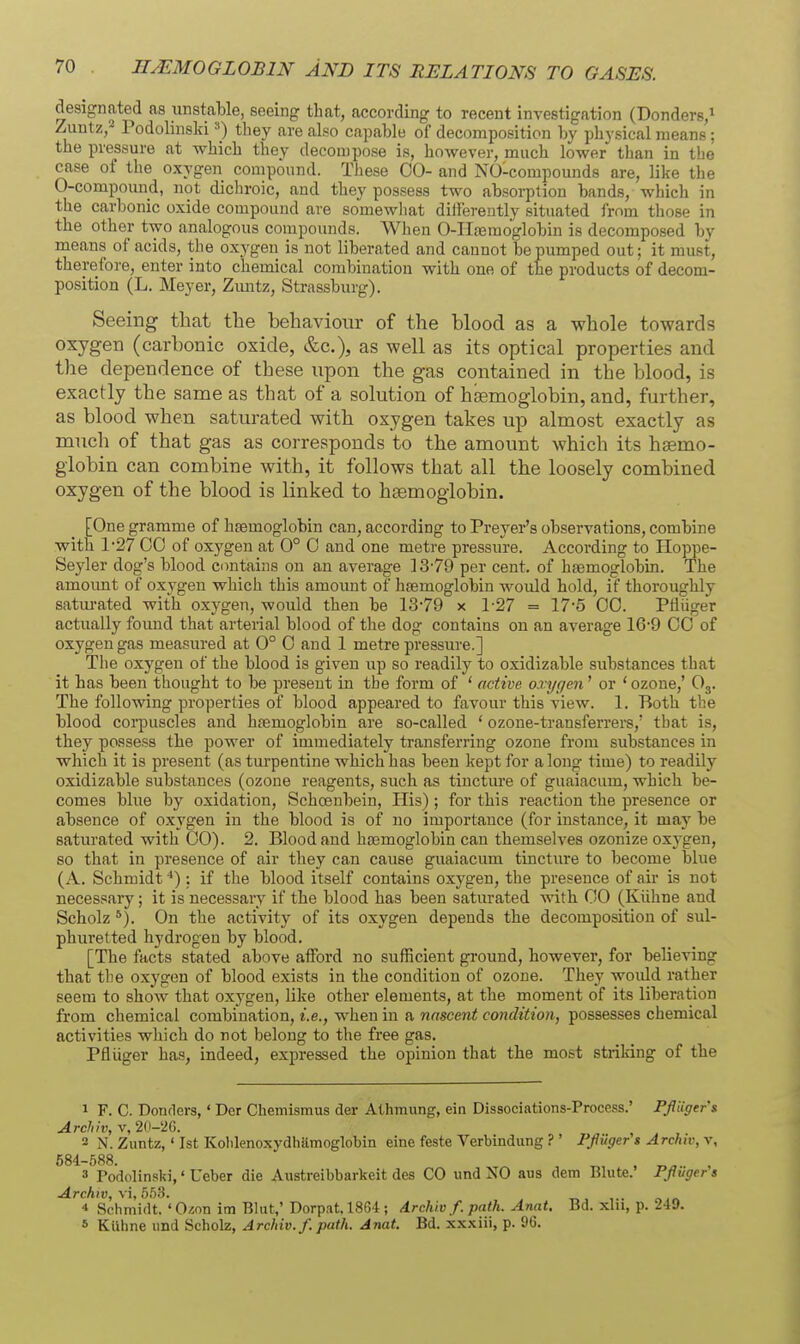 HEMOGLOBIN AND ITS RELATIONS TO GASES designated as unstable, seeing that, according to recent investigation (Donders, Zimtz,- Podolinsld they are also capable of decomposition by physical means; the pressure at which they decompose is, however, much lower than in the case of the oxygen compound. These CO- and NO-compounds are, like the 0-compound, not dichroic, and they possess two absorption bands, which in the carbonic oxide compound are somewliat differently situated from those in the other two analogous compounds. When O-IIjeraoglobin is decomposed by means of acids, tlie oxygen is not liberated and cannot be pumped out; it must, therefore, enter into chemical combination with one of the products of decom- position (L. Meyer, Zmitz, Strassburg). Seeing that the behaviour of the blood as a whole towards oxygen (carbonic oxide, &c.), as well as its optical properties and the dependence of these upon the gas contained in the blood, is exactly the same as that of a solution of haemoglobin, and, further, as blood when satm-ated with oxygen takes up almost exactly as much of that gas as corresponds to the amount which its haemo- globin can combine with, it follows that all the loosely combined oxygen of the blood is linked to haemoglobin. [One gramme of htemoglobin can, according to Preyer's observations, combine with 1-27 00 of oxygen at 0° 0 and one metre pressure. According to Hoppe- Seyler dog's blood contains on an average 13-79 per cent, of hajmoglobin. The amoimt of oxygen which this amount of htemoglobin would hold, if thoroughly satm-ated with oxygen, would then be 13-79 x 1-27 = 17-5 00. Ptiiiger actually found that arterial blood of the dog contains on an average 16-9 00 of oxygen gas measured at 0° 0 and 1 metre pressure.] The oxygen of the blood is given iip so readily to oxidizable substances that it has been thought to be present in the form of ' active oxygen' or ' ozone,' O3. The following properties of blood appeared to favour this view. 1. Both the blood corpuscles and hfemoglobin are so-called ' ozone-transferrers,' that is, they possess the power of immediately transferring ozone from substances in which it is present (as tm-pentine which has been kept for along time) to readily oxidizable substances (ozone reagents, such as tincture of guaiacum, which be- comes blue by oxidation, Schoenbein, His) ; for this reaction the presence or absence of oxygen in the blood is of no importance (for instance, it may be saturated with 00). 2. Blood and haemoglobin can themselves ozonize oxygen, so that in presence of air they can cause guaiacum tincture to become blue (A. Schmidt'') : if the blood itself contains oxygen, the presence of air is not necessary; it is necessary if the blood has been saturated with 00 (Kiihne and Scholz *). On the activity of its oxygen depends the decomposition of sul- phuretted hydrogen by blood. [The facts stated above afford no sufficient ground, however, for believing that the oxygen of blood exists in the condition of ozone. They woidd rather seem to show that oxygen, like other elements, at the moment of its liberation from chemical combination, i.e., when in a nascent condition, possesses chemical activities which do not belong to the free gas. Pfliiger has, indeed, expressed the opinion that the most striking of the 1 F. C. Bonders,' Der Chemismus der Athmung, ein Dissociations-Process.' Pfiiger's Archh, V, 2(l-5!G. 2 N. Zuntz,' 1st Kolilenoxydhamoglobin eine feste Verbindung ? ' Pfliiger'$ Archtv, v, 684-588. „ , 3 Podolinski,' Ueber die Austreibbarkeit des CO und NO aus dem Bhite. Pfluger s Archiv, \i, bbS. 4 Schmidt. 'O^on im Blut,' Dorpat. 1864 ; drchiv f. path. Anat. Bd. xhi, p. 249. s KUhne und Scholz, Archiv.f. path. Anat. Bd. xxxiii, p. 96.