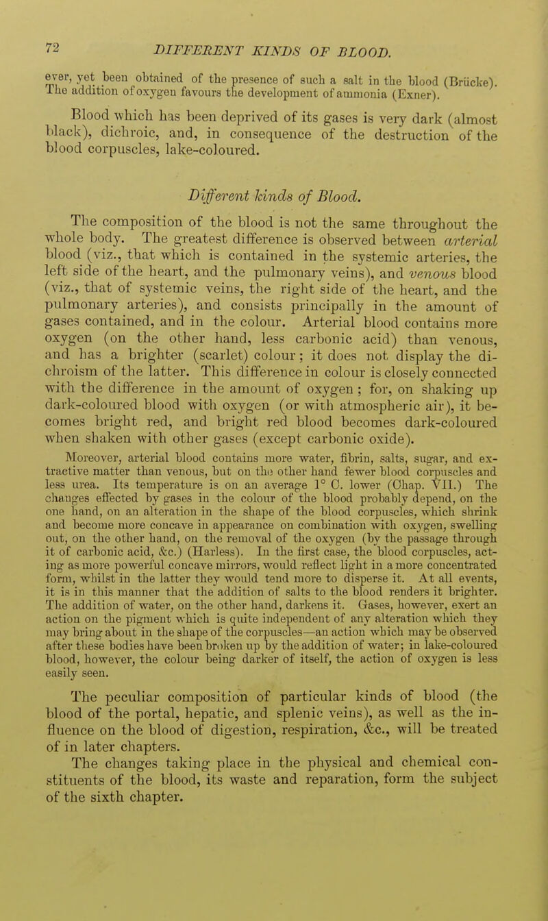 ever, yet been obtained of tlie presence of such a salt in the blood (Briicke). The addition of oxygen favours the development of ammonia (Exner). Blood which has been deprived of its gases is very dark (almost lilack), dichroic, and, in consequence of the destruction of the blood corpuscles, lake-coloured. Different Jdnds of Blood. The composition of the blood is not the same throughout the whole body. The greatest difference is observed between arterial blood ( viz., that which is contained in the systemic arteries, the left side of the heart, and the pulmonary veins), and venous blood (viz., that of systemic veins, the right side of the heart, and the pulmonary arteries), and consists principally in the amount of gases contained, and in the colour. Arterial blood contains more oxygen (on the other hand, less carbonic acid) than venous, and has a brighter (scarlet) colour: it does not display the di- chroism of the latter. This difference in colour is closely connected with the difference in the amount of oxygen ; for, on shaking up dark-coloured blood with oxygen (or with atmospheric air), it be- comes bright red, and bright red blood becomes dark-coloured when shaken with other gases (except carbonic oxide). Moreover, arterial blood contains more water, fibrin, salts, sugar, and ex- tractive matter than venous, but on thii other hand fewer blood corpuscles and less urea. Its temperature is on an average 1° C. lower (Ohap. VII.) The changes effected by gases in the colour of the blood probably depend, on the one hand, on an alteration in the shape of the blood corpuscles, which shrink and become more concave in appearance on combination with ox3'gen, swelling out, on the other hand, on the removal of the oxygen (by the passage through it of carbonic acid. Sec.) (Harless). In the fii'st case, the blood corpuscles, act- ing as more powerful concave mirrors, would reflect light in a more concentrated form, whilst in the latter they would tend more to disperse it. At all events, it is in this manner that the addition of salts to the blood renders it brighter. The addition of water, on the other hand, darkens it. Gases, however, exert an action on the pigment which is quite independent of any alteration which they may bring about in the shape of the corpuscles—an action which maybe obsei-ved after these bodies have been brolceu up by the addition of water; in lake-coloured blood, however, the colour being darker of itself, the action of oxygen is less easily seen. The peculiar composition of particular kinds of blood (the blood of the portal, hepatic, and splenic veins), as well as the in- fluence on the blood of digestion, respiration, &c., will be treated of in later chapters. The changes taking place in the physical and chemical con- stituents of the blood, its waste and reparation, form the subject of the sixth chapter.