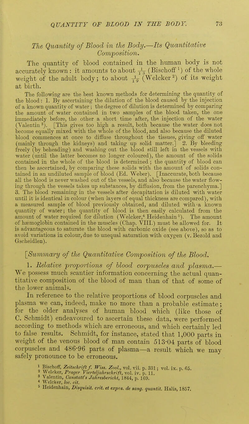 The Quantity of Blood in the Body.—Its Quantitative Composition. The quantity of blood contained in the human body is not accurately known : it amounts to about (Bischoff ^) of the whole weight of the adult body; to about (Welcker 2) of its weight at biith. The following are the hest known methods for determining the quantity of the Hood: 1. By ascertaining the dilution of the blood caused by the injection of a known quantity of water; the degree of dilution is determined by comparing the amount of water contained in two samples of the blood taken, the one immediately before, the other a short time after, the injection of the water (Valentin ^J. [This gives too high a result, both because the water does not become equally mixed with the whole of the blood, and also because the diluted blood commences at once to diffuse throughout the tissues, giving oft water (mainly through the kidneys) and taking up solid matter.] 2. By bleeding freely (by beheading) and washing out the blood still left in the vessels with water (imtil the latter becomes no longer coloured), the amount of the solids contained in the whole of the blood is determined; the quantity of blood can then be ascertained, by comparing these solids with the amount of solids con- tained in an undiluted sample of blood (Ed. Weber). [Inaccurate, both because all the blood is never washed out of the vessels, and also because the water flow- ing through the vessels takes up substances, by diffusion, fi-om the parenchyma.] 3. The blood remaining in the vessels after decapitation is diluted with water until it is identical in colour (when layers of equal thickness are compared), with a measured sample of blood previously obtained, and diluted with'a known quantity of water; the quantity of blood is then easily calculated from the amount of water required for dilution (Welcker,* Heidenhain ^). The amount of haemoglobin contained in the muscles (Chap. VIII.) must be allowed for. It is advantageous to saturate the blood with carbonic oxide (see above), so as to avoid variations in colour, due to imequal saturation with oxygen (v. Bezold and Gscheidlen). [Summary of the Quantitative Composition of the Blood. 1. Relative proportions of blood corpuscles and plasma.— We possess much scantier information concerning the actual quan- titative composition of the blood of man than of that of some of the lower animal?. In reference to the relative proportions of blood corpuscles and plasma we can, indeed, make no more than a probable estimate; for the older analyses of human blood which (like those of C. Schmidt) endeavoured to ascertain these data, were performed according to methods whicli are erroneous, and which certainly led to false results. Schmidt, for instance, stated that 1,000 parts in weight of the venous blood of man contain 513-04 parts of blood corpuscles and 486-96 parts of plasma—a result which we may safely pronounce to be erroneous. 1 Bischoff, Zeitschrift f. Wiss. Znol, vol. vii. p. 331; vol. ix. p. fi5. 2 Wekker, Prager Vierteljahrschrift, vol. iv. p. 11. ' Valentin, Canstatt's Jahresberic/it, 1844, p. 169. * Welcker, for. cit. Heidenhain, Diaquisit. cHt. et expns. de sang, quantit. Halis, 1857.