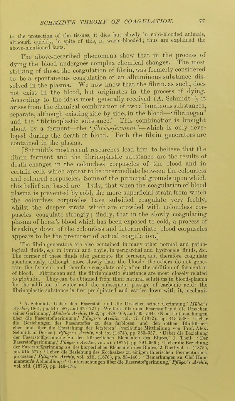 to the protection of the tisbues, it dies but slowly in cold-blooded animals, although quickly, in spite of this, in warm-blooded; thus are explained the above-mentioned facts. The above-described phenomena show that in the process of dying the blood undergoes complex chemical changes. The most striking of these, the coagulation of fibrin, was formerly considered to be a spontaneous coagulation of an albuminous substance dis- solved in the plasma. We now know that the fibrin, as such, does not exist in the blood, but originates in the process of dying. According to the ideas most generally received (A. Schmidt >), it arises from the chemical combination of two albuminous substances, separate, although existing side by side, in the blood—' fibrinogen' and the ' fibrinoplastic substance.' This combination is brought about by a ferment—the \fihrin-ferment''—which is only deve- loped during the death of blood. Both the fibrin generators are contained in the plasma. [Schmidt's most recent researches lead him to believe that the fibrin, ferment and the fibrinoplastic substance are the results of death-changes in the colourless corpuscles of the blood and in certain cells which appear to be intermediate between the colourless and coloured corpuscles. Some of the principal grounds upon which this belief are based are—Istly, that when the coagulation of blood plasma is prevented by cold, the more superficial strata from which the colourless corpuscles have subsided coagulate very feebly, whilst the deeper strata which are crowded with colourless cor- puscles coagulate strongly; 2ndly, that in the slowly coagulating plasma of horse's blood which has been exposed to cold, a process of breaking down of the colourless and intermediate blood corpuscles appears to be the precursor of actual coagulation.] The fibrin generators are also contained in many other normal and patho- logical fluids, e.g. in lymph and chyle, in pericardial and hydrocele fluids, &c. The former of these fluids also generate the ferment, and therefore coagidate spontaneously, although more slowly than the blood ; the others do not gene- rate the ferment, and therefore coagulate only after the addition of ferment or of blood. Fibrinogen and the fibrinoplastic substance are most closely related to globulin. They can be obtained from their natural solutions in blood-plasma by the addition of water and the subsequent passage of carbonic acid ; the fibrinoplastic substance is first precipitated and carries down with it, mechani- ' A. Schmidt, ' Ueber den Faserstoff und die Ursachen seiner Gerinnung,' Miiller's Archiv, 1861, pp. 54.5-.')87, and 67.5-721 ; ' Wei teres iiber den Faserstoff und die Ursachen seiner Gerinnung,' Miiller's Archiv, 1862, pp. 428-469, and 533-.564; 'Neue Untersuchimgen Uber die Faserstoffgerinnung,' Pfliigtr's Archiv, vol. vi. (1872), pp. 413-538; 'Ueber die Beziehungen dos Faserstoffes zu den farblosen und den rothen Blutkorper- chen und Uber die Entstehung der letztcren' fvorlUufige Mittheilung von Prof. Alex. Schmidt in Dorpat), Fflilger's Archiv, vol. ix. (1874), pp. 3.53-357 ; ' Ueber die Bezieliung der Faserstoffgerinnung zu den kijrperlichen Elementen des Blutea,' 1. Theil. ' Der Faserstoffgerinnung,' Pjfiiiger's Archiv, vol. xi. (1875), pp. 291-369 ; ' Uebpr die Beziehung der Faserstoffgerinnung zii des korperliclien Elementen des Blutes,'2 Theil vol. i. (1875). pp. 515-677 ; ' Ueber die Beziehung des Kochsalzes zu einigen thierisehen Fermcntations- processen,' PflUger's Archiv, vol. xiii. (1876), pp. 93-146; ♦ Bemerkungen zu Olof Hnm- marstan's Ahhandlung ;'' Untersuchungen Uber die Faserstoffgerinnung,'P^ucrer's Archiv, vol. xiii. (1876), pp. 146-176. 6 6, y