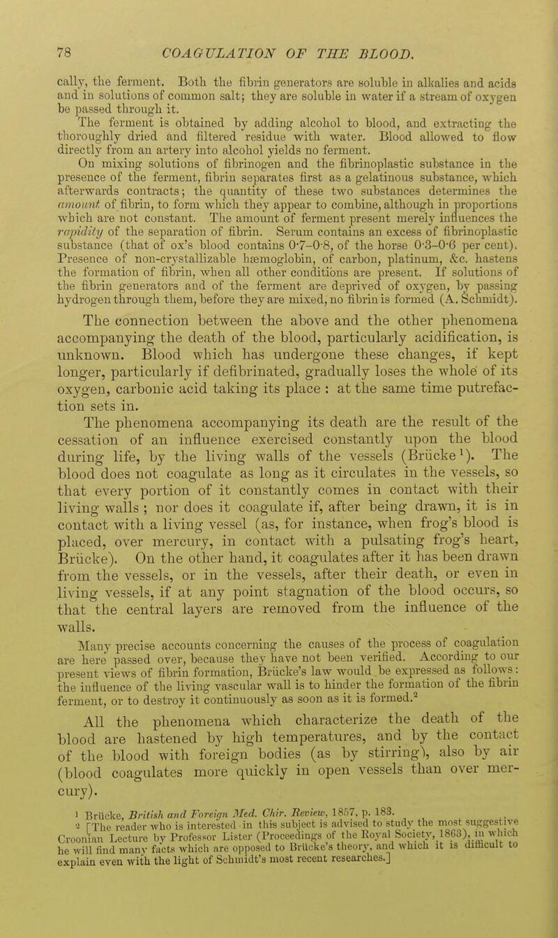 cally, the ferment. Both the fibrin generators are soluble in alkalies and acids and in solutions of common salt; they are soluble in water if a stream of oxygen be passed through it. The ferment is obtained by adding alcohol to blood, and exti-acting the tlioroughly dried and filtered residue with water. Blood allowed to flow directly from an artery into alcohol yields no ferment. On mixing solutions of fibrinogen and the fibrinoplastic substance in the presence of the ferment, fibrin separates first as a gelatinous substance, which afterwards contracts; the quantity of these two substances determines the amount of fibrin, to form which they appear to combine, although in proportions which are not constant. The amount of ferment present merely influences the rapidity of the separation of fibrin. Serum contains an excess of fibrinoplastic substance (that of ox's blood contains 0-7-0-8, of the horse 0-3-0'6 per cent). Presence of non-crystallizable haemoglobin, of carbon, platinum, &c. hastens the formation of fibrin, when all other conditions are present. If solutions of the fibrin generators and of the ferment are deprived of oxygen, by passing hydrogen through them, before they are mixed, no fibrin is formed (A.. Schmidt). The connection between the above and the other phenomena accompanying the death of the blood, particularly acidification, is unknown. Blood which has undergone these changes, if kept longer, particularly if defibrinated, gradually loses the whole of its oxygen, carbonic acid taking its place : at the same time putrefac- tion sets in. The phenomena accompanying its death are the result of the cessation of an influence exercised constantly upon the blood during life, by the living walls of the vessels (Briicke*). The blood does not coagulate as long as it circulates in the vessels, so that every portion of it constantly comes in contact with their living walls ; nor does it coagulate if, after being drawn, it is in contact with a living vessel (as, for instance, when frog's blood is placed, over mercury, in contact with a pulsating frog's heart, Briicke). On the other hand, it coagulates after it has been drawn from the vessels, or in the vessels, after their death, or even in living vessels, if at any point stagnation of the blood occurs, so that the central layers are removed from the influence of the walls. Many precise accounts concerning the causes of the process of coagulation are here passed over, because they have not been verified. According to our present views of fibrin formation, BrUcke's law would be expressed as follows: the influence of the living vascular wall is to hinder the formation of the fibrin ferment, or to destroy it continuously as soon as it is formed.* All the phenomena which characterize the death of the blood are hastened by high temperatures, and by the contact of the blood with foreign bodies (as by stirring\ also by air (blood coagulates more quickly in open vessels than over mer- cury). 1 Briicke, British and Foreign Med. Chir. Bevietv, 18o7. p. 183. rXhe reader who is intereked in tiiis subject is advised to study the most susgestive Croonian Lecture by Professor Lister (Proceedings of the Royal Society, 18Co), in which he will find many facts which are opposed to BrUcke's theory, and which it is di&cult to explain even with the light of Schmidt's most recent researches.]