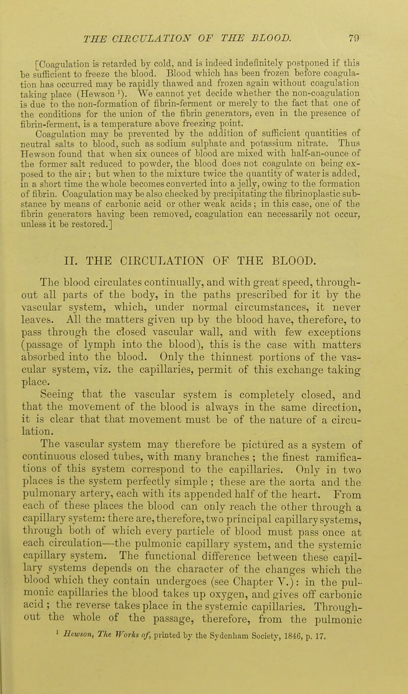 [Ooagulation is retarded by cold, and is indeed indsEnitely postponed if tliis Tje sufficient to freeze the blood. Blood which has been frozen before coagula- tion has occiu-red may be rapidly thawed and frozen again without coagulation talcing place (Hewson We cannot yet decide whether the non-coagulation is due to the non-formation of fibrin-ferment or merely to the fact tbat one of the conditions for the union of the fibrin generators, even in the presence of fibrin-ferment, is a temperature above freezing point. Ooagulation may be prevented by the addition of sufficient quantities of neutral salts to blood, such as sodiiun sulphate and potassium nitrate. Thus Hewson found that when six ounces of blood are mLxed with half-an-ounce of the former salt reduced to powder, the blood does not coagulate on being ex- posed to the air; but when to the mixtiu-e twice the quantity of water is added, in a short time the whole becomes converted into a jelly, owing to the formation of fibrin. Ooagulation may be also checked by precipitating the fibriuoplastic sub- stance by means of carbonic acid or other weak acids ; in this case, one of the fibrin generators having been removed, coagulation can necessarily not occui, unless it be restored.] II. THE CIECULATION OF THE BLOOD. The blood circulates continually, and with great speed, through- out all parts of the body, in the paths prescribed for it by the vascular system, which, under normal circumstances, it never leaves. All the matters given up by the blood have, therefore, to pass through the closed vascular wall, and with few exceptions (passage of lymph into the blood), this is the case with matters absorbed into the blood. Only the thinnest portions of the vas- cular system, viz. the capillaries, permit of this exchange taking place. Seeing that the vascular system is completely closed, and that the movement of the blood is always in the same direction, it is clear that that movement must be of the natm-e of a circu- lation. The vascular system may therefore be pictured as a system of continuous closed tubes, with many branches ; the finest ramifica- tions of this system correspond to the capillaries. Only in two places is the system perfectly simple ; these are the aorta and the pulmonary artery, each with its appended half of the heart. From each of these places the blood can only ]-each the other through a capillary system: there are, therefore, two principal capillary systems, through both of which every particle of blood must pass once at each circulation—the pulmonic capillary system, and the systemic capillary system. The functional difference between these capil- lary systems depends on the character of the changes which the blood which they contain undergoes (see Chapter V.): in the pul- monic capillaries the blood takes up oxygen, and gives off carbonic acid ; the reverse takes place in the systemic capillaries. Through- out the whole of the passage, therefore, from the pulmonic ' Hewson, The Works of, printed by the Sydenham Society, 1846, p. 17,