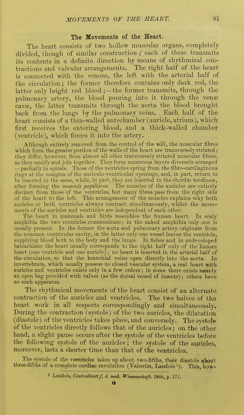 The Movements of the Heart. The heart consists of two huUow muscular organs, completely divided, though of similar construction each of these transmits its contents in a definite direction by means of rhythmical con- tractions and valvular arrangements. The right half of the heart is connected with the venous, the left with the arterial half of the circidation; the former therefore contains only dark red, the latter only bright red blood ;— the former transmits, through the pulmonary artery, the blood pouring into it through the venae cavae, the latter transmits through the aorta the blood brouglit back from the lungs by the pulmonary veins. Each half of the heart consists of a thin-walled antechamber (auricle, atrium), which first receives the entering blood, and a thick-walled chamber (ventricle), which forces it into the artery. Although entirely removed from the control of the will, the muscular fibres which form the greater portion of the walls of the heart are transversely striated; they differ, however, from almost all other transversely striated muscular fibres, as they ramify and join together. They form numerous layers diversely arranged —partially in spirals. Those of the ventricles spring from the fibro-cartilaginous rings at the margins of the am'iculo-ventricular openings, and, in part, retm'u to be inserted in the same, while, in part, they are inserted in the chordae tendinese, after forming the musculi papillares. The muscles of the auricles are entirely distinct from those of the ventricles, but many fibres pass from tbe right side of the heart to the left. This arrangement of the muscles explains why both auricles or both ventricles always contract simultaneously, whilst the move- ments of the am-icles and ventricles are independent of each other. The heart in mammals and birds resembles the human heart. In scaly amphibia the two ventricles communicate; in the naked amphibia only one is usually present. In the former the aorta and pulmonary artery originate from the common ventricular cavity, in the latter only one vessel leaves the ventricle, supplying blood both to the body and the lungs. In fishes and in undeveloped batrachians the heart usually corresponds to the right half only of the human heart (one ventricle and one auricle) ; no heart is inserted in the arterial half of the circulation, so that the branchial veins open directly into the aorta. In invertebrata, which usually possess no closed vascular system, a real heart with auricles and ventricles exists only in a few orders; in some there exists merely an open bag provided with valves (as the dorsal vessel of insects) ; others have no such apparatus. The rhythmical movements of the heart consist of an alternate contraction of the auricles and ventricles. The two halves of the heart work in all respects correspondingly and simultaneously. During the contraction (systole) of the two auricles, the dilatation (diastole) of the ventricles takes place, and conversely. The systole of the ventricles directly follows that of the auricles ; on the other hand, a slight pause occurs after the systole of the ventricles before the following systole of the auricles ; the systole of the auricles, moreover, lasts a shorter time than that of the ventricles. The systole of the ventricles takes up about two-fifths, their diastole about three-fifths of a complete cardiac revolution (Valentin, Landois This, how- 1 Landob, Centralblatt f. d. med. Wiisemchaft. 1866, p. 17/.