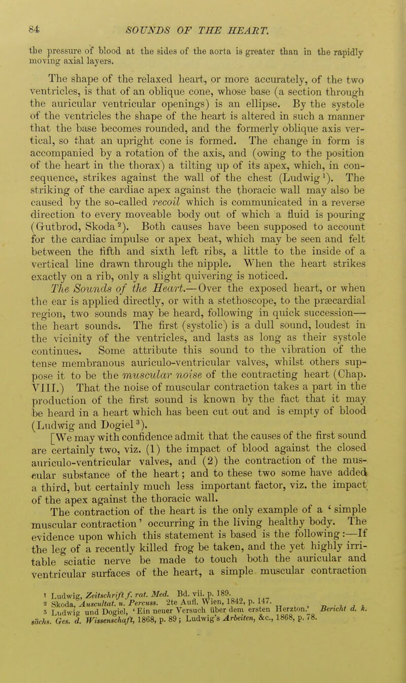 the pressure of blood at tlie sides of the aorta is gi-eater than in the rapidly moving axial layers. The shape of the relaxed heart, or more accurately, of the two ventricles, is that of an oblique cone, whose base (a section through the auricular ventricular openings) is an ellipse. By the systole of the ventricles the shape of the heart is altered in such a manner that the base becomes rounded, and the formerly oblique axis ver- tical, so that an upright cone is formed. The change in form is accompanied by a rotation of the axis, and (owing to the position of the heart in the thorax) a tilting up of its apex, which, in con- sequence, strikes against the wall of the chest (Ludwig'). The striking of the cardiac apex against the thoracic wall may also be caused by the so-called recoil which is communicated in a reverse direction to every moveable body out of which a fluid is pouring (Grutbrod, Skoda ^). Both causes have been supposed to account for the cardiac impulse or apex beat, which may be seen and felt between the fifth and sixth left ribs, a little to the inside of a vertical line drawn through the nipple. When the heart strikes exactly on a rib, only a slight quivering is noticed. The Sounds of the Heart.— Over the exposed heart, or when the ear is applied dii-ectly, or with a stethoscope, to the praecardial region, two sounds may be heard, following in quick succession— the heart sounds. The first (systolic) is a dull sound, loudest in the vicinity of the ventricles, and lasts as long as their systole continues. Some attribute this sound to the vibration of the tense membranous aiuriculo-ventricular valves, whilst others sup- pose it to be the muscular noise of the contracting heart (Chap. VIII.) That the noise of muscular contraction takes a part in the production of the first sound is known by the fact that it may be heard in a heart which has been cut out and is empty of blood (Ludwig and DogieP). [We may with confidence admit that the causes of the first sound are certainly two, viz. (1) the impact of blood against the closed auriculo-ventricular valves, and (2) the contraction of the mus- cular substance of the heart; and to these two some have added a third, but certainly much less important factor, viz. the impact of the apex against the thoracic wall. The contraction of the heart is the only example of a ' simple muscular contraction' occurring in the living healthy body. The evidence upon which this statement is based is the following:—If the leg of a recently killed frog be taken, and the yet highly irri- table sciatic nerve be made to touch both the auricular and ventricular surfaces of the heart, a simple muscular contraction ' Ludwig, Zeitschrift f. rat. Med. Bd. vii. p. 189. 2 Skoda, Auscultat.'u. Percuss. '2te Aufl. Wien, 1842, p. 14/. » • ^ i 3 Liidwif! und Dogiel, ' Ein neuer Versuch Uber dem ersten Herzton.' Bencht d. A. sarhs. Ge.i. d. Wissenschaft, 1868, p. 89 ; Ludwig's Arbeiten, &c., 1868, p. 78.
