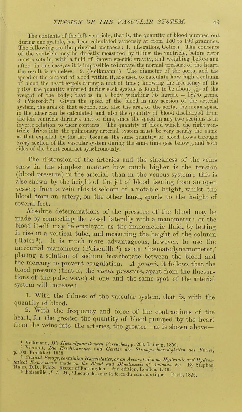 The contents of the left ventricle, that is, the quantity of blood pumped out during one systole, has been calculated variously at from 150 to 100 grammes. The folloAving are the principal methods: 1. (Legallois, Oolin.) The contents of the ventricle may be directly measured by tilling the ventricle, before rigor mortis sets in, with a fluid of Imown specific gravity, and weighing before and after: in this case, as it is impossible to imitate the normal pressure of the heart, the residt is valueless. 2. (Volkmann.^) The diameter of the aorta, and the speed of the current of blood within it, are used to calcidate how high a column of blood the heart expels during a unit of time; knowing the frequency of the pulse, the quantity emptied during each systole is found to be about ^--^ of the weight of the body ; that is, in a body weighing 75 kgi-ms. = 187'5 grms. 3. (Vierordt.^) Given the speed of the blood in any section of the arterial sj'stem, the area of that section, and also the area of the aorta, the mean speed in the latter can be calculated, and also the quantity of blood discharged fi-om the left ventricle duruig a imit of time, since the speed in any two sections is in inverse relation to their contents. The quantity of blood wlaich the right ven- tricle drives into the pulmonary arterial system must be verj' nearly the same as that expelled by the left, because the same quantity of blood flows through every section of the vascular system during the same time (see below), and both sides of the heart contract synchronoiisly. The distension of the arteries and the slackness of the veins show in the simplest manner how much higher is the tension (blood pressure) in the arterial than in the venous system ; this is also shown by the height of the jet of blood issuing from an open vessel; from a vein this is seldom of a notable height, whilst the blood from an artery, on the other hand, spurts to the height of several feet. Absolute determinations of the pressure of the blood may be made by connecting the vessel laterally with a manometer: or the blood itself may be employed as the manometric fluid, by letting it rise in a vertical tube, and measuring the height of the column (Hales It is much more advantageous, however, to use the mercurial manometer (Poiseuille'') as an ' hsematodynamometer,' placing a solution of sodium bicarbonate between the blood and the mercury to prevent coagulation. A priori, it follows that the blood pressure (that is, the mean pressure, apart from the fluctua- tions of the pulse wave) at one and the same spot of the arterial system will increase: 1. With the fulness of the vascular system, that is, with the quantity of blood. 2. With the frequency and force of the contractions of the heart, for the greater the quantity of blood pumped by the heart from the veins into the arteries, the greater—as is shown above— 2 Volkmann, 7)/e Hmmodynamih nach Versuchen, p. 206, Leipzig, 1850. iA« il' -^'f„.-f'«c/'emun<7e« und Gesetze der Stromgeschwindgkeiten des Bbiles, p. lOd, I'rankfort, 18o8. ' 3 StfUical Essmjs, containing Hcemaataiics, or an Account of sovie HydravUc and Hi/dros- HnTp ^TTu^i T'^ M'' ^''^ '^ Bloodvessels of Animals, §-c. By Stephcu Hale., D.U. I..K 8., KcctorofFnrnngdon. 2nd edition, London, 1740. . 1 oiseuUle, J. L. 31., ' Keclierches sur la force du ccjeur aortique. Paris, 1820.